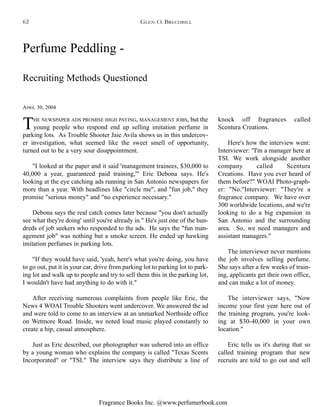 Fragrance Books Inc. @www.perfumerbook.com
Perfume Peddling -
Recruiting Methods Questioned
APRIL 30, 2004
THE NEWSPAPER ADS PROMISE HIGH PAYING, MANAGEMENT JOBS, but the
young people who respond end up selling imitation perfume in
parking lots. As Trouble Shooter Jaie Avila shows us in this undercov-
er investigation, what seemed like the sweet smell of opportunity,
turned out to be a very sour disappointment.
"I looked at the paper and it said 'management trainees, $30,000 to
40,000 a year, guaranteed paid training,'" Eric Debona says. He's
looking at the eye catching ads running in San Antonio newspapers for
more than a year. With headlines like "circle me", and "fun job," they
promise "serious money" and "no experience necessary."
Debona says the real catch comes later because "you don't actually
see what they're doing' until you're already in." He's just one of the hun-
dreds of job seekers who responded to the ads. He says the "fun man-
agement job" was nothing but a smoke screen. He ended up hawking
imitation perfumes in parking lots.
"If they would have said, 'yeah, here's what you're doing, you have
to go out, put it in your car, drive from parking lot to parking lot to park-
ing lot and walk up to people and try to sell them this in the parking lot,
I wouldn't have had anything to do with it."
After receiving numerous complaints from people like Eric, the
News 4 WOAI Trouble Shooters went undercover. We answered the ad
and were told to come to an interview at an unmarked Northside office
on Wetmore Road. Inside, we noted loud music played constantly to
create a hip, casual atmosphere.
Just as Eric described, our photographer was ushered into an office
by a young woman who explains the company is called "Texas Scents
Incorporated" or "TSI." The interview says they distribute a line of
knock off fragrances called
Scentura Creations.
Here's how the interview went:
Interviewer: "I'm a manager here at
TSI. We work alongside another
company called Scentura
Creations. Have you ever heard of
them before?" WOAI Photo-graph-
er: "No."Interviewer: "They're a
fragrance company. We have over
300 worldwide locations, and we're
looking to do a big expansion in
San Antonio and the surrounding
area. So, we need managers and
assistant managers."
The interviewer never mentions
the job involves selling perfume.
She says after a few weeks of train-
ing, applicants get their own office,
and can make a lot of money.
The interviewer says, "Now
income your first year here out of
the training program, you're look-
ing at $30-40,000 in your own
location."
Eric tells us it's during that so
called training program that new
recruits are told to go out and sell
GLEN O. BRECHBILL62
 