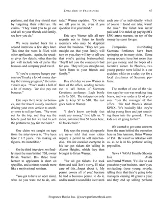 Fragrance Books Inc. @www.perfumerbook.com
tude," Warner explains. "Do what
we tell you to do, even if you
question it in your mind."
Eric says Warner tells all new
recruits not to listen to family
members who may be skeptical
about the business. "They tell you
straight out that your family will
turn on you, they will try to tell you
that you're getting brainwashed.
They'll tell you the company's bad
for you. They tell you straight out,
'don't listen to your friends and
family.'"
Day after day we saw Warner in
front of the office, sending recruits
out to sell boxes of Scentura
Creations perfumes. Each bottle
sells for $30. The salesperson only
gets to keep $7 to $10. The rest
goes back to Warner.
"I don't know anybody that
made any money," Eric tells us. "I
mean, not more than 50 bucks here,
60 bucks there."
Eric says the young salespeople
are never told that most cities
require a permit to sell merchan-
dise. On one occasion everyone in
his car got tickets for selling in
Alamo Heights, which they then
brought to Brian Warner.
"We all got tickets. He took
them and said 'don't worry, I'll take
care of this...forget about it. My
permit covers all of you,' because
he had a business permit to do it,
and he made it sound like it covered
each one of us individually, which
of course I found out later, wasn't
the case." The ticket was never
paid and Eric ended up paying off a
$500 arrest warrant, on top of the
money he spent for gas.
Companies distributing
Scentura Perfumes have been
springing up in many cities. Some
young recruits have lost more than
just gas money, and the hopes of a
lucrative career. In Phoenix, two
young people were killed in a car
accident while on a sales trip for a
local distributor of Scentura per-
fume.
The mother of one of the vic-
tims says her son was working long
hours, and was under a lot of pres-
sure from the manager of that
office. She told Phoenix station
KPNX, "It's basically like they're
taking young lives and just smash-
ing them into the ground. These
kids are all going to fail."
We wanted to get some answers
from the man behind the operation
here in San Antonio, Brian Warner
of TSI. He wasn't as talkative with
us, as he is in his perfume selling
pep rallies.
News 4 WOAI Trouble Shooter
Jaie Avila
confronted Warner, "I'd like to ask
you about your business. Aren't you
misleading these young people,
telling them that they're going to be
managers earning 40 grand a year,
and they end up selling perfume
perfume, and that they should start
by targeting their relatives. He
claims, "They want you to go out
and sell to your friends and family,
see how you do."
We were invited back for a
second interview a few days later.
This time the room is filled with
other applicants. Again, the speak-
er gives few details, other than the
job will include lots of perks like
bonuses and company paid travel.
"If you're a money hungry per-
son you'll make a lot of money dur-
ing the training program," the inter-
viewer says. "You'll make a hell of
a lot of money. We also pay out
bonuses."
Eric says there were no bonus-
es, and the travel usually involved
driving your own vehicle to anoth-
er town to sell perfume. "We went
out for the trip, and they say the
hotel's paid for but we had to sell
the perfume to pay for the hotel."
One claim we caught on tape
from the interviewer is, "I've been
here 2 1/2 years. I'm making six
figures. It's incredible."
On the third interview, we final-
ly meet the man behind TSI, owner
Brian Warner. His three hour
lecture to applicants is short on
specifics, and at times sounds more
like a motivational seminar.
"You got to have an open mind,
what do you want me to do, atti-
DARK SIDE OF FRAGRANCES 63
 