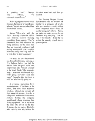 Fragrance Books Inc. @www.perfumerbook.com
lies often work hard, and then get
cheated.
The Sunday Bergen Record
from time to time has run this ad.
Similar to a company of crooks
who are running a multi million
dollar fragrance house based on
another company’s efforts. People
are trying to make money the old
fashioned way everyday. It’s the
way of the mundo. Like the old
saying the squeaky wheel always
gets the grease.
in parking lots?" Warner
only offered, "No
comment, please leave."
While a judge in Illinois called
Scentura Perfume a "pyramid sales
scheme," there's not much local law
enforcement can do.
Aaron Valenzuela with the
Texas Attorney General's office,
says they've started tracking
complaints from parents. "They're
concerned that their children are
being exploited in the sense that
they are promised you know, high
paying managerial type employ-
ment and really what they turn out
to be is door to door salesmen."
For now, all law enforcement
can do is offer the same warning as
Eric Debona, before you fall for
one of those too good to be true
employment ads: "Smack yourself
in the head. Think. Take a minute.
Stop. I wouldn't recommend any-
body going anywhere near that
place." Basically, take the time to
sniff out what's really going on.
A pyramid marketing level
scam of course. If one looks at the
photo, and then reads Scentura
Creations internet site one can tell
right away it is a scam. In order to
compound, and then fill one ounce
perfume bottles the company
would need a large inventory then
filling equipment. As in any scam
the one’s who are in on the deal
first make the big bucks. The folks
who come in later who believe the
GLEN O. BRECHBILL64
 