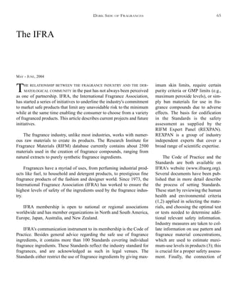 The IFRA
MAY - JUNE, 2004
THE RELATIONSHIP BETWEEN THE FRAGRANCE INDUSTRY AND THE DER-
MATOLOGICAL COMMUNITY in the past has not always been perceived
as one of partnership. IFRA, the International Fragrance Association,
has started a series of initiatives to underline the industry's commitment
to market safe products that limit any unavoidable risk to the minimum
while at the same time enabling the consumer to choose from a variety
of fragranced products. This article describes current projects and future
initiatives.
The fragrance industry, unlike most industries, works with numer-
ous raw materials to create its products. The Research Institute for
Fragrance Materials (RIFM) database currently contains about 2500
materials used in the creation of fragrance compounds, ranging from
natural extracts to purely synthetic fragrance ingredients.
Fragrances have a myriad of uses, from perfuming industrial prod-
ucts like fuel, to household and detergent products, to prestigious fine
fragrance products of the fashion and designer world. Since 1973, the
International Fragrance Association (IFRA) has worked to ensure the
highest levels of safety of the ingredients used by the fragrance indus-
try.
IFRA membership is open to national or regional associations
worldwide and has member organizations in North and South America,
Europe, Japan, Australia, and New Zealand.
IFRA's communication instrument to its membership is the Code of
Practice. Besides general advice regarding the safe use of fragrance
ingredients, it contains more than 100 Standards covering individual
fragrance ingredients. These Standards reflect the industry standard for
fragrances, and are acknowledged as such in legal venues. The
Standards either restrict the use of fragrance ingredients by giving max-
imum skin limits, require certain
purity criteria or GMP limits (e.g.,
maximum peroxide levels), or sim-
ply ban materials for use in fra-
grance compounds due to adverse
effects. The basis for codification
in the Standards is the safety
assessment as supplied by the
RIFM Expert Panel (REXPAN).
REXPAN is a group of industry
independent experts that cover a
broad range of scientific expertise.
The Code of Practice and the
Standards are both available on
IFRA's website (www.ifraorg.org).
Several documents have been pub-
lished that in more detail describe
the process of setting Standards.
These start by reviewing the human
health and environmental criteria
(1,2) applied in selecting the mate-
rials, and choosing the optimal test
or tests needed to determine addi-
tional relevant safety information.
Industry measures are taken to col-
late information on use pattern and
fragrance material concentrations,
which are used to estimate maxi-
mum-use levels in products (3); this
is crucial for a proper safety assess-
ment. Finally, the connection of
DARK SIDE OF FRAGRANCES 65
 
