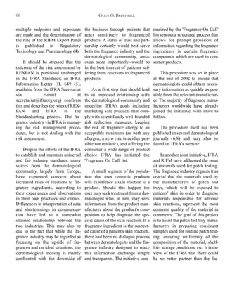 the business through patients that
react sensitively to fragranced
products. A status of trust and part-
nership certainly would best serve
both the fragrance industry and the
dermatological community, and--
even more importantly--would be
in the best interest of patients suf-
fering from reactions to fragranced
products.
As a first step that should lead
to an improved relationship with
the dermatological community and
underline IFRA's goals including
marketing safe products that com-
ply with scientifically well-founded
risk reduction measures, keeping
the risk of fragrance allergy to an
acceptable minimum (as with any
allergen, a zero risk is neither pos-
sible nor realistic), and offering the
consumer a wide range of product
choice IFRA has initiated the
'Fragrance On Call' list.
A small segment of the popula-
tion that uses cosmetic products
will experience a skin reaction to a
product. Should this happen the
user may seek treatment from a der-
matologist who, in turn, may seek
information from the product man-
ufacturer about the product's com-
position to help diagnose the spe-
cific cause of the skin reaction. If a
fragrance ingredient is the suspect-
ed cause of a patient's skin reaction,
there had been no dialogue process
between dermatologists and the fra-
grance industry designed to make
this information exchange simple
and transparent. The initiative sum-
marized by the 'Fragrance On Call'
list sets out a structured process that
allows for prompt provision of
information regarding the fragrance
ingredients in certain fragrance
compounds which are used in con-
sumer products.
This procedure was set in place
at the end of 2002 to ensure that
dermatologists could obtain neces-
sary information as quickly as pos-
sible from the relevant manufactur-
er. The majority of fragrance manu-
facturers worldwide have already
joined the initiative, with more to
follow.
The procedure itself has been
published in several dermatological
journals (6,8) and may also be
found on IFRA's website.
In another joint initiative, IFRA
and RIFM have addressed the issue
of materials used for patch testing.
The fragrance industry regards it as
crucial that the materials used by
the manufacturers of patch test
trays, which will be exposed to
patients' skin in order to diagnose
materials responsible for adverse
skin reactions, represent the most
common quality of the material in
commerce. The goal of this project
is to assist the patch test tray manu-
facturers in preparing consistent
samples used for routine patch test-
ing, ensuring uniformity of the
composition of the material, shelf-
life, storage conditions, etc. It is the
view of the IFRA that there could
be no better partner than the fra-
multiple endpoints and exposures
are made and the determination of
the role of the RIFM Expert Panel
is published in Regulatory
Toxicology and Pharmacology (4).
It should be stressed that the
outcome of the risk assessment by
REXPAN is published unchanged
in the IFRA Standards; an IFRA
Information Letter (IL 649 (5),
available from the IFRA Secretariat
via e-mail at
secretariat@ifraorg.org) confirms
this and describes the roles of REX-
PAN and IFRA in the
Standardsetting process. The fra-
grance industry via IFRA is manag-
ing the risk management proce-
dures, but is not dealing with the
risk assessment.
Despite the efforts of the IFRA
to establish and maintain universal
and fair industry standards, many
voices from the dermatological
community, largely from Europe,
have expressed concern about
increased rates of reactions to fra-
grance ingredients, according to
their experiences and observations
in their own practices and clinics.
Differences in interpretation of data
and shortcomings in communica-
tion have led to a somewhat
strained relationship between the
two industries. This may also be
due to the fact that while the fra-
grance industry may be regarded as
focusing on the upside of fra-
grances and on ideal situations, the
dermatological industry is mainly
confronted with the downside of
GLEN O. BRECHBILL66
 