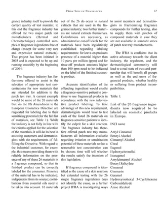out of the 26 do occur in natural
extracts that are used in the fra-
grance industry; two further materi-
als are natural extracts themselves.
Calculations are necessary, as
administrative cut-off levels for the
materials have been legislatively
established regarding labeling
requirements: for leave-on products
presence of a material higher than
10 parts per million (ppm) and for
rinse-off products amounts higher
than 100 ppm need to be indicated
on the label of the finished cosmet-
ic product.
Accurate identification of the
offending ingredient would enable
a fragrance-sensitive patient to con-
tinue to use fragranced products in
accordance with the new informa-
tive product labeling. To take
advantage of this new requirement,
dermatologists would have to test
each of the listed 26 materials on
fragrance-sensitive patients to iden-
tify the culprit for a skin reaction.
The fragrance industry has there-
fore offered patch test tray manu-
facturers all information available
regarding irritation or sensitization
potential of these materials so that a
reasonable test concentration can
be chosen; time will tell whether
the results satisfy the intention of
this legislation.
If fragrance compound is iden-
tified as the cause of a skin reaction
but extended testing with the 26
single fragrance ingredients does
not identify the cause, as a further
project IFRA is investigating ways
to assist members and dermatolo-
gists in fractionating fragrance
compounds for further testing, also
to supply them with patches of
compound materials in case they
are not available in standard series
of patch test tray manufacturers.
The IFRA is confident that its
active advocacy towards the client
industry, the regulators, and the
dermatological community will
lead to a real state of trust and part-
nership that will benefit all groups
as well as the end users of fra-
granced products, whether healthy
or suffering from product incom-
patibilities.
Table 1:
List of the 26 fragrance ingre-
dients now required to be
labeled on cosmetic products
in Europe.
INCI name
Amyl Cinnamal
Benzyl Alcohol
Cinnamyl Alcohol
Citral
Eugenol
Hydroxycitronellal
Isoeugenol
Amylcinnamyl Alcohol
Benzyl Salicylate
Cinnamal
Coumarin
Geraniol
Hydroxyisohexyl 3-Cyclohexene
Carboxaldehyde
Anise Alcohol
grance industry itself to provide the
correct quality of test material; to
this end the fragrance industry has
offered the two major patch test
manufacturers (Hermal and
Chemotechnique) controlled sam-
ples of fragrance ingredients free of
charge (except for some very rare
and expensive natural extracts).
That project has been initiated in
2003 and is expected to be up and
running smoothly by the beginning
of 2004.
The fragrance industry has fur-
thermore offered to assist in the
selection of appropriate test con-
centrations for new materials that
are intended for addition to the
patch test tray. A current example
would be some of the 26 materials
that via the 7th Amendment to the
European Cosmetics Directive are
requested for labeling due to their
sensitizing potential (for the full list
of materials, see Table 1). While
the industry is not fully in line with
the criteria applied for the selection
of the materials, it will do its best in
assisting customers and dermatolo-
gists with the requirements of ful-
filling the Directive. With regard to
the industrial customer, for exam-
ple, this means providing them with
reliable information on the pres-
ence of any of these 26 materials in
a fragrance compound, so that its
finished product can be correctly
labeled for the consumer. Presence
of the material has to be indicated,
independent from its source; contri-
butions from essential oils need to
be taken into account. 16 materials
DARK SIDE OF FRAGRANCES 67
 