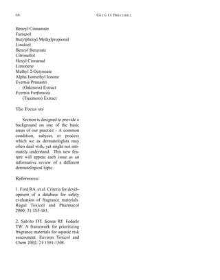 Benzyl Cinnamate
Farnesol
Butylphenyl Methylpropional
Linalool
Benzyl Benzoate
Citronellol
Hexyl Cinnamal
Limonene
Methyl 2-Octynoate
Alpha Isomethyl Ionone
Evernia Prunastri
(Oakmoss) Extract
Evernia Furfuracea
(Treemoss) Extract
The Focus on:
Section is designed to provide a
background on one of the basic
areas of our practice - A common
condition, subject, or process
which we as dermatologists may
often deal with, yet might not inti-
mately understand. This new fea-
ture will appear each issue as an
informative review of a different
dermatological topic.
References:
1. Ford RA. et al. Criteria for devel-
opment of a database for safety
evaluation of fragrance materials.
Regul Toxicol and Pharmacol
2000; 31:155-181.
2. Salvito DT. Senna RJ. Federle
TW. A framework for prioritizing
fragrance materials for aquatic risk
assessment. Environ Toxicol and
Chem 2002; 21:1301-1308.
GLEN O. BRECHBILL68
 