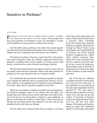 Sensitive to Perfume?
JUNE 19, 2004
FRAGRANCES ARE NOW USED IN ALMOST EVERY CLEANING, LAUNDRY,
AND PERSONAL-CARE PRODUCT ON THE MARKET. Since people have
been using perfumes for hundreds of years. It's reasonable to wonder
why the problem of using scents has surfaced only recently.
Until the 20th century, perfumes were made from natural ingredi-
ents derived directly from plants and animals, and as fragrances became
cheaper and more widespread, they also became more synthetic.
The National Academy of Sciences reports that 95% of the chemi-
cals used in fragrances today are synthetic compounds derived from
petroleum, including known toxins capable of causing cancer, birth
defects, central nervous system disorders and allergic reactions.
We have been brainwashed by the industry to feel we must cover up
our natural scents with toxic chemicals. Many of the same chemicals in
perfumes are the same chemicals that are in cigarette smoke.
You would think the government would protect people by attempt-
ing to regulate the industries that are causing harm; however, the cos-
metic industry is self regulated and isn't required to give formulations,
test results, safety data or consumer complaints to the FDA.
When you use perfume or cologne, remember you are using power-
ful chemicals regulated solely by the industry that sells them. Just
because they don't affect you now doesn't mean they won't affect some-
one in line next to you (giving them a migraine or sinus problems), or
that you will always be immune to their effects. These chemicals go
directly into the blood stream when applied to our skin, and are also
absorbed into the skin from our clothing.
We also inhale these chemical fumes that go straight to our brains
where they can do major harm, and
many of these chemical fumes have
a "narcotic" effect. ("Smelling
Good But Feeling Bad, Synthetic
Perfumes, Colognes and Scents Are
Turning Up Noses," Green Living
Your Health, and "The Health Risks
of Perfume and Other Scented
Products," emagazine.com - March
2002} Author's comment: These
effects from scents can surface days
after the exposure, and many peo-
ple do not connect the strong per-
fume/cologne smell on the lady or
gentleman next to them at the opera
to their headache or upset stomach
days later.
One of the big toxic offenders
is perfume and other scented prod-
ucts. Did you know that many of
the ingredients in your perfume are
the exact same ingredients found in
gasoline???!! The scary thing is
that the perfume industry is not reg-
ulated at all, and they can put any
number of chemicals in fragrance
without revealing what those chem-
icals are, and how they affect
humans. We humans are all partici-
pating in a giant "lab" experiment
against our knowledge and against
DARK SIDE OF FRAGRANCES 69
 