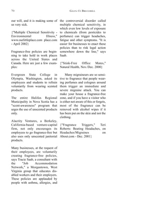the controversial disorder called
multiple chemical sensitivity, in
which even low levels of exposure
to chemicals (from pesticides to
perfumes) can trigger headaches,
fatigue and other symptoms. "It is
easier for businesses to enact these
policies than to risk legal action
somewhere down the line," says
Saab.
{"Stink-Free Office Mates,"
Natural Health, Nov./Dec. 2000}
Many migraineurs are so sensi-
tive to fragrance that people wear-
ing perfumes and colognes around
them trigger an immediate and
severe migraine attack. You can
make your house a fragrance-free
zone, and if you have a visitor who
is either not aware of this or forgets,
most of the fragrance can be
removed with alcohol wipes if it
has been put on the skin and not the
clothing.
{"Fragrance Triggers," Teri
Roberts: Beating Headaches, on
Headaches/Migraines on
About.com - Dec. 2001}
our will, and it is making some of
us very sick.
{"Multiple Chemical Sensitivity -
Environmental Illness,"
www.ourlittleplace.com place.com
- April 2002}
Fragrance-free policies are begin-
ning to take hold in work places
across the United States and
Canada. Here are just a few exam-
ples:
Evergreen State College in
Olympia, Washington, asked its
employees and students to refrain
voluntarily from wearing scented
products.
The entire Halifax Regional
Municipality in Nova Scotia has a
"scent-awareness" program that
urges the use of unscented products
only.
Alacrity Ventures, a Berkeley,
California-based venture-capital
firm, not only encourages its
employees to go fragrance-free but
also uses only unscented janitorial
products.
Many businesses, at the request of
their employees, are voluntarily
creating fragrance-free policies,
says Tracie Saab, a consultant with
the "Job Accommodation
Network," a Morgantown, West
Virginia group that educates dis-
abled workers and their employers.
These policies are applauded by
people with asthma, allergies, and
GLEN O. BRECHBILL70
 