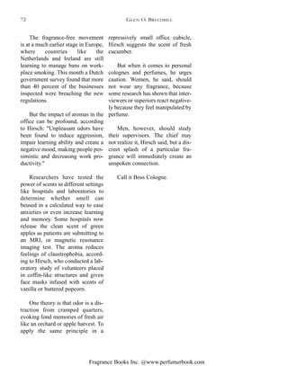Fragrance Books Inc. @www.perfumerbook.com
repressively small office cubicle,
Hirsch suggests the scent of fresh
cucumber.
But when it comes to personal
colognes and perfumes, he urges
caution. Women, he said, should
not wear any fragrance, because
some research has shown that inter-
viewers or superiors react negative-
ly because they feel manipulated by
perfume.
Men, however, should study
their supervisors. The chief may
not realize it, Hirsch said, but a dis-
creet splash of a particular fra-
grance will immediately create an
unspoken connection.
Call it Boss Cologne.
The fragrance-free movement
is at a much earlier stage in Europe,
where countries like the
Netherlands and Ireland are still
learning to manage bans on work-
place smoking. This month a Dutch
government survey found that more
than 40 percent of the businesses
inspected were breaching the new
regulations.
But the impact of aromas in the
office can be profound, according
to Hirsch: "Unpleasant odors have
been found to induce aggression,
impair learning ability and create a
negative mood, making people pes-
simistic and decreasing work pro-
ductivity."
Researchers have tested the
power of scents in different settings
like hospitals and laboratories to
determine whether smell can
beused in a calculated way to ease
anxieties or even increase learning
and memory. Some hospitals now
release the clean scent of green
apples as patients are submitting to
an MRI, or magnetic resonance
imaging test. The aroma reduces
feelings of claustrophobia, accord-
ing to Hirsch, who conducted a lab-
oratory study of volunteers placed
in coffin-like structures and given
face masks infused with scents of
vanilla or buttered popcorn.
One theory is that odor is a dis-
traction from cramped quarters,
evoking fond memories of fresh air
like an orchard or apple harvest. To
apply the same principle in a
GLEN O. BRECHBILL72
 