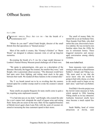 Fragrance Books Inc. @www.perfumerbook.com
Offbeat Scents
JULY 3, 2004
ORDINARY SMELLS, DALE AIR CAN DO - but the breath of a
Tyrannosaurus rex?
“Where do you start?” asked Frank Knight, director of the small
British firm that specializes in “themed aromas.”
Most of the smells it creates, like “Granny’s Kitchen” or “Burnt
Wood,” are designed to enhance museum visits or call up long-lost
memories.
Re-creating the breath of a T. rex for a huge model dinosaur in
London’s Natural History Museum posed challenges all of their own.
“We spoke to paleontologists, who gave us a description of the
dinosaur. Basically, the bigger the creature, the smellier they were,” said
Knight, who is passionate about accuracy. “The dinosaurs would have
had open sores from fighting, and rotting meat stuck in the gaps
between their teeth. We needed all these features in the eventual odor.”
The T. rex breath turned out to be so revolting that the curators
instead opted for a milder swamp smell to evoke the creature’s natural
habitat.
Nasty smells are popular Requests for nasty smells come in quite a
lot, requiring some unpleasant research.
“I’ve had otter poo on my desk,” said Knight, who created the odor
for a zoo’s nature trail, alongside the smell of jaguar urine and rotting
flesh. Some jobs are easier on the nose. Dale Air has supplied branches
of British travel agent chain Lunn Poly with the scent of coconut oil,
aimed at increasing the time customers spend in their stores.
The smell of money Dale Air
started life as an air-freshener firm.
Then founder Fred Dale, who died
earlier this year, discovered a lucra-
tive sideline. He was invited to mix
familiar odors from the 1920s for
use in retirement homes. These
triggered memories and encour-
aged conversation among elderly
residents.
Dale never looked back.
Soon museums were commis-
sioning smells such as Dead Roman
Soldier’s Armpit and Viking Loo.
“My mum used to say that she
never knew who she would be
going to bed with a horse, or a bear
as the smells used to linger on my
dad’s skin,” said Fred’s son Robert.
Fred Dale’s favorite project was
the Jorvik Centre museum in York,
which opened in 1984, boasting
Viking smells as its key attraction.
Authentic historical smells have
since become a much copied fea-
ture.
Sarah Maltby, head of visitor
attractions at Jorvik, said:
DARK SIDE OF FRAGRANCES 73
 