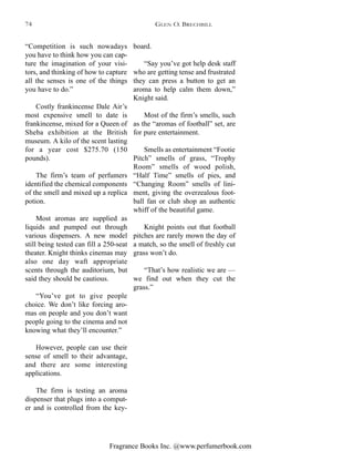 Fragrance Books Inc. @www.perfumerbook.com
board.
“Say you’ve got help desk staff
who are getting tense and frustrated
they can press a button to get an
aroma to help calm them down,”
Knight said.
Most of the firm’s smells, such
as the “aromas of football” set, are
for pure entertainment.
Smells as entertainment “Footie
Pitch” smells of grass, “Trophy
Room” smells of wood polish,
“Half Time” smells of pies, and
“Changing Room” smells of lini-
ment, giving the overzealous foot-
ball fan or club shop an authentic
whiff of the beautiful game.
Knight points out that football
pitches are rarely mown the day of
a match, so the smell of freshly cut
grass won’t do.
“That’s how realistic we are —
we find out when they cut the
grass.”
“Competition is such nowadays
you have to think how you can cap-
ture the imagination of your visi-
tors, and thinking of how to capture
all the senses is one of the things
you have to do.”
Costly frankincense Dale Air’s
most expensive smell to date is
frankincense, mixed for a Queen of
Sheba exhibition at the British
museum. A kilo of the scent lasting
for a year cost $275.70 (150
pounds).
The firm’s team of perfumers
identified the chemical components
of the smell and mixed up a replica
potion.
Most aromas are supplied as
liquids and pumped out through
various dispensers. A new model
still being tested can fill a 250-seat
theater. Knight thinks cinemas may
also one day waft appropriate
scents through the auditorium, but
said they should be cautious.
“You’ve got to give people
choice. We don’t like forcing aro-
mas on people and you don’t want
people going to the cinema and not
knowing what they’ll encounter.”
However, people can use their
sense of smell to their advantage,
and there are some interesting
applications.
The firm is testing an aroma
dispenser that plugs into a comput-
er and is controlled from the key-
GLEN O. BRECHBILL74
 