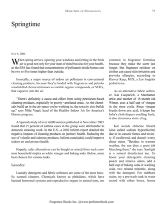 Fragrance Books Inc. @www.perfumerbook.com
Springtime
JULY 6, 2004
When spring arrives, opening your windows and letting in the fresh
air is good not only for your state of mind but also for your health,
as the EPA has found that concentrations of pollutants inside homes can
be two to five times higher than outside.
Ironically, a major source of indoor air pollutants is conventional
cleaning products, because they're loaded with fragrances and petrole-
um-distilled chemicals known as volatile organic compounds, or VOCs,
that vaporize into the air.
"There's definitely a cause-and-effect from using petroleum-based
cleaning products, especially in poorly ventilated areas. As the chemi-
cals build up in the air space you're working in, the toxicity also builds
up," says Mike Vogel, head of the Healthy Indoor Air for America's
Homes program.
A Spanish study of over 4,000 women published in November 2003
found that 25 percent of asthma cases in the group were attributable to
domestic cleaning work. In the U.S., a 2002 Inform report detailed the
negative impacts of cleaning products on janitors' health. Reducing the
use of volatile and odorous products, Inform concluded, could improve
indoor air and protect health.
Happily, safer alternatives can be bought or mixed from such com-
mon household staples as white vinegar and baking soda. Below, some
best choices for various tasks.
Laundry:
Laundry detergents and fabric softeners are some of the most heav-
ily scented cleaners. Chemicals known as phthalates, which have
harmed hormonal systems and reproductive organs in animal tests, are
common in fragrance formulas
because they make the scent last
longer. But fragrance residues on
clothes can cause skin irritation and
provoke allergies, according to
Harvey Karp, M.D., a Los Angeles
pediatrician.
As an alternative fabric soften-
er, Kat Gasparich, a Manhattan
artist and mother of 18-month-old
Winter, uses a half-cup of vinegar
in the rinse cycle. Since vinegar
breaks down uric acid, it keeps her
baby's cloth diapers smelling fresh;
it also eliminates static cling.
Kat avoids chlorine bleach
(also called sodium hypochlorite)
due to its caustic fumes and toxici-
ty if swallowed, and doesn't worry
about stains. "Besides, in warmer
weather, the sun does a great job
bleaching them," she says. Sunlight
is a natural disinfectant too. To
boost your detergent's cleaning
power and remove odors, add a
half-cup of baking soda or washing
soda, two related minerals, along
with the detergent. For stubborn
stains, try a pre-wash soak in water
mixed with either borax, lemon
DARK SIDE OF FRAGRANCES 75
 