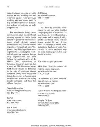 Fragrance Books Inc. @www.perfumerbook.com
Bi-O-Kleen
www.bi-o-kleen.com,
800-477-0188
Floors:
My favorite nontoxic floor
cleaner is one cup white distilled
vinegar per gallon of hot water. I've
used this on my wood floors after a
large party and it removed sticky
residue and killed odors, with no
rinsing needed. Or use 1/2 cup
borax (like vinegar, a natural disin-
fectant) and 2 gallons of water. You
can add 1/4 cup of any liquid soap
for extra cleaning power, but soap
should be rinsed.
For store-bought products:
AFM Super Clean concentrated all-
purpose cleaner/degreaser .
www.afmsafecoat.com,
619-239-0321
Dr. Bronner's Sal Suds hard-sur-
face, all-purpose cleaner.
www.drbronner.com,
760-743-2211
Ecover Natural All-Purpose clean-
er. www.ecover.com,
800-449-4925
Murphy Oil Soap
www.murphyoilsoap.com,
800-486-7627
juice, hydrogen peroxide or white
vinegar. Or mix washing soda and
water into a paste—wear gloves, as
washing soda can irritate skin. Or
buy non-chlorine bleaches that con-
tain sodium percarbonate or sodi-
um perborate.
For store-bought laundy prod-
ucts: Look on labels for plant-based
cleaning agents or castile soaps
instead of petroleum-based surfac-
tants, which deplete natural
resources and may contain harmful
impurities. The catch-all term "fra-
grance" may hide ingredients such
as phthalates. Look for plant essen-
tial oil scents or products that are
truly fragrance-free, and don't
believe the antibacterial hype! In
March 2004, researchers at
Columbia University reported that
a study of 238 Manhattan house-
holds found virtually no difference
in the rate of infectious disease
symptoms (runny nose, cough, sore
throat, fever, etc.) in homes using
antibacterial products—including
laundry detergent—and those that
did not. Best bets:
Seventh Generation
www.seventhgeneration.com,
800-456-1191
Ecover
www.ecover.com,
800-449-4925
Sun & Earth
www.sunandearth.com,
800-298-7861
GLEN O. BRECHBILL76
 