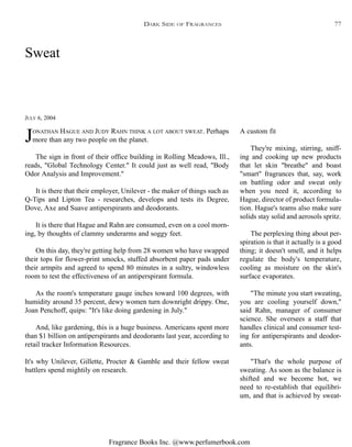 Fragrance Books Inc. @www.perfumerbook.com
Sweat
JULY 6, 2004
JONATHAN HAGUE AND JUDY RAHN THINK A LOT ABOUT SWEAT. Perhaps
more than any two people on the planet.
The sign in front of their office building in Rolling Meadows, Ill.,
reads, "Global Technology Center." It could just as well read, "Body
Odor Analysis and Improvement."
It is there that their employer, Unilever - the maker of things such as
Q-Tips and Lipton Tea - researches, develops and tests its Degree,
Dove, Axe and Suave antiperspirants and deodorants.
It is there that Hague and Rahn are consumed, even on a cool morn-
ing, by thoughts of clammy underarms and soggy feet.
On this day, they're getting help from 28 women who have swapped
their tops for flower-print smocks, stuffed absorbent paper pads under
their armpits and agreed to spend 80 minutes in a sultry, windowless
room to test the effectiveness of an antiperspirant formula.
As the room's temperature gauge inches toward 100 degrees, with
humidity around 35 percent, dewy women turn downright drippy. One,
Joan Penchoff, quips: "It's like doing gardening in July."
And, like gardening, this is a huge business. Americans spent more
than $1 billion on antiperspirants and deodorants last year, according to
retail tracker Information Resources.
It's why Unilever, Gillette, Procter & Gamble and their fellow sweat
battlers spend mightily on research.
A custom fit
They're mixing, stirring, sniff-
ing and cooking up new products
that let skin "breathe" and boast
"smart" fragrances that, say, work
on battling odor and sweat only
when you need it, according to
Hague, director of product formula-
tion. Hague's teams also make sure
solids stay solid and aerosols spritz.
The perplexing thing about per-
spiration is that it actually is a good
thing; it doesn't smell, and it helps
regulate the body's temperature,
cooling as moisture on the skin's
surface evaporates.
"The minute you start sweating,
you are cooling yourself down,"
said Rahn, manager of consumer
science. She oversees a staff that
handles clinical and consumer test-
ing for antiperspirants and deodor-
ants.
"That's the whole purpose of
sweating. As soon as the balance is
shifted and we become hot, we
need to re-establish that equilibri-
um, and that is achieved by sweat-
DARK SIDE OF FRAGRANCES 77
 