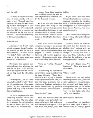 Fragrance Books Inc. @www.perfumerbook.com
itching.
Hague offers a few ideas about
the next frontier for moisture man-
agement, including the develop-
ment of different products for dif-
ferent groups in an increasingly less
homogenous America, plus issues
related to obesity.
"You never want to stop people
from sweating all over their body,"
Hague said.
"But wet patches on shirts and
skin folds that then transfer onto
clothing there's nothing active on
that, but you can see that there are
changes in society that start to
make you think, 'Actually, is it all
about just the underarm or do we
have opportunities elsewhere?'
"For us," Hague said, "it's
intriguing." Now you know all
about sweat.
What is sweat?
Mostly water, but also sodium
chloride (common salt), potassium
salts, urea (a waste product contain-
ing nitrogen) and lactic acid (a
waste product from glucose and fat
metabolism). All those salts are
why your skin tastes salty when
you've been sweating.
How much do we sweat?
A normal body on a cool day
produces about a pint of sweat. In
extreme heat, the average person
Humans have been sweating
and swabbing themselves with all
sorts of products to help them stay
dry for thousands of years.
Yet it has been only in the last
dozen years that many of the
important stink-producing elements
have been identified, thanks in part
to George Preti, an organic chemist
with the Monell Chemical Senses
Center, a Philadelphia based non-
profit.
Preti, who studies underarm
secretions, has focused his research
on odorants (smell-producing ele-
ments). One of the culprits Preti has
pegged is called 3-methyl-2
hexenoic acid. Another culprit, 3-
methyl 3-hydroxyhexenoic acid,
was identified by Swiss scientists.
"These are two big offenders,"
said Preti.
Understanding the elements in
our armpits is a step toward solving
the odor dilemma. These days,
Preti is at work trying to identify
more culprits in underarm odor, sci-
ence that could eventually play a
role in some deodorant and antiper-
spirant innovations - say, products
that zero in on a specific odorant.
But wait, there's more
Smell and moisture aren't the
only armpit issue, particularly for
women who shave their underarms
and may deal with dryness, irrita-
tion, razor burn, bumps, nicks and
ing," she said.
The body is covered with mil-
lions of sweat glands, with two
main types: Thermal (eccrine)
glands are all over the body, send-
ing moisture through pores in your
skin. Another set of sweat glands
(apocrine) kick in at puberty and
are triggered not by heat but by
emotions. They are located mostly
in the underarm and groin.
Blame bacteria
Although sweat doesn't smell,
when it arrives on the skin's surface
and mixes it up with the bacteria,
the odor brews. "You sweat all over
your body," Rahn said, "but you
perceive it in your underarms
because it's a closed area."
Deodorants that contain anti-
microbials can help eliminate the
bacteria on your skin's surface,
while the fragrance in the deodor-
ant can help mask the odor, Rahn
said.
Antiperspirants, on the other
hand, help control sweat by form-
ing gel plugs in some of the sweat
glands. They also may contain fra-
grance and may help eliminate
skin-surface bacteria.
Yet even antiperspirants don't
completely eliminate sweat, said
Rahn, noting that "the most effec-
tive product on the market is about
50 percent sweat reduction" and
that's only in the underarm area.
GLEN O. BRECHBILL78
 