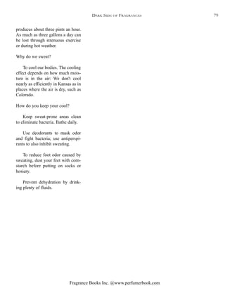 Fragrance Books Inc. @www.perfumerbook.com
produces about three pints an hour.
As much as three gallons a day can
be lost through strenuous exercise
or during hot weather.
Why do we sweat?
To cool our bodies. The cooling
effect depends on how much mois-
ture is in the air: We don't cool
nearly as efficiently in Kansas as in
places where the air is dry, such as
Colorado.
How do you keep your cool?
Keep sweat-prone areas clean
to eliminate bacteria. Bathe daily.
Use deodorants to mask odor
and fight bacteria; use antiperspi-
rants to also inhibit sweating.
To reduce foot odor caused by
sweating, dust your feet with corn-
starch before putting on socks or
hosiery.
Prevent dehydration by drink-
ing plenty of fluids.
DARK SIDE OF FRAGRANCES 79
 