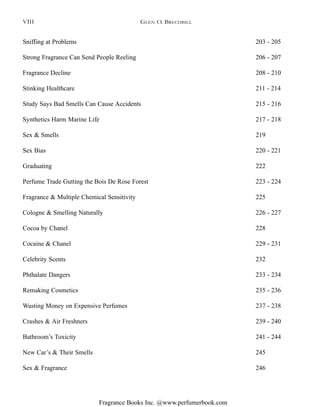 Fragrance Books Inc. @www.perfumerbook.com
Sniffing at Problems 203 - 205
Strong Fragrance Can Send People Reeling 206 - 207
Fragrance Decline 208 - 210
Stinking Healthcare 211 - 214
Study Says Bad Smells Can Cause Accidents 215 - 216
Synthetics Harm Marine Life 217 - 218
Sex & Smells 219
Sex Bias 220 - 221
Graduating 222
Perfume Trade Gutting the Bois De Rose Forest 223 - 224
Fragrance & Multiple Chemical Sensitivity 225
Cologne & Smelling Naturally 226 - 227
Cocoa by Chanel 228
Cocaine & Chanel 229 - 231
Celebrity Scents 232
Phthalate Dangers 233 - 234
Remaking Cosmetics 235 - 236
Wasting Money on Expensive Perfumes 237 - 238
Crashes & Air Freshners 239 - 240
Bathroom’s Toxicity 241 - 244
New Car’s & Their Smells 245
Sex & Fragrance 246
GLEN O. BRECHBILLVIII
 