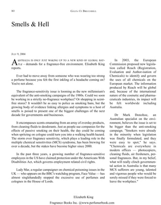 Fragrance Books Inc. @www.perfumerbook.com
Elizabeth King
Smells & Hell
JULY 9, 2004
AuSTRALIA IS ONLY JUST WAKING UP TO A NEW KIND OF GLOBAL BAT-
TLe - demands for a fragrance-free environment. Elisabeth King
reports.
Ever had to move away from someone who was wearing too strong
a perfume because you felt the first inkling of a headache coming on?
You're not alone.
The fragrance-sensitivity issue is looming as the new millennium's
equivalent of the anti-smoking campaigns of the 1980s. Could we soon
be working in a strictly no-fragrance workplace? Or shopping in scent-
free stores? It wouldn't be as easy to police as smoking bans, but the
growing body of evidence linking allergies and symptoms to a host of
smells is poised to present one of the biggest challenges of the next
decade for governments and businesses.
It encompasses scents emanating from an array of everday products,
from cleaning fluids to deodorants. Just as people sue companies for the
effects of passive smoking on their health, the day could be coming
when spritzing on cologne could turn you into a walking health hazard.
The storm over fragrance sensitivity, which plays a leading role in the
multiple chemical sensitivities (MCS) syndrome, has been brewing for
over a decade, but the stakes have become higher since 2000.
In the past three years, a growing number of fragrance-sensitive
employees in the US have claimed protection under the Americans With
Disabilities Act, which governs employment related civil rights.
Lady Mar, a regular campaigner on chemical poisoning issues in the
UK — who appears on the BBC's watchdog program, Face Value — has
almost singlehandedly stopped the excessive use of perfumes and
colognes in the House of Lords.
In 2003, the European
Commission proposed new legisla-
tion called Reach (Registration,
Evaluation and Author-isation of
Chemicals) to identify and govern
the uses of all chemicals on the
European market. The information
produced by Reach will be global
and, because of the international
nature of the cosmetic and pharma-
ceuticals industries, its impact will
be felt worldwide including
Australia.
Dr Mark Donohoe, an
Australian specialist on the envi-
ronment, believes the issue is set to
be bigger than the anti-smoking
campaign. "Smokers were already
in the minority when legislation
was finally formulated, and they
were easy to spot," he says.
"Chemicals are everywhere in
modern offices — photocopiers,
cleaning fluids, air fresheners, per-
sonal fragrances. But, in my belief,
what will really clinch governmen-
tal action in Australia is that many
MCS sufferers are young, talented
and vigorous people who would be
sorely missed if they were forced to
leave the workplace."
GLEN O. BRECHBILL80
 