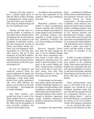 Fragrance Books Inc. @www.perfumerbook.com
According to many researchers,
this has been responsible for the
number of MCS cases multiplying
since then.
Meanwhile marketers have
rushed to exploit psychological
research claiming that individual
scents can change our perception of
certain products and environments.
And perfumed products have
expanded to include scented can-
dles, upholstery fresheners and
even sweet-smelling air-condition-
ing systems.
However, fragrance doesn't
only enter the body through the
nose. It can be absorbed through
the skin (some components have
been found in breast milk) and
ingested by consuming those con-
tained in food flavourings. In fact,
many of the world's leading per-
fume manufacturing companies
reap as much and, in some cases,
more money from their food
flavouring businesses as they do
from making eau de toilettes.
It is this blanket use that under-
pins studies, reports and anecdotal
evidence identifying fragrance as a
key trigger in health problems such
as migraines, asthma and allergies.
Other studies have linked them to
unrelated conditions, from sinusitis
through to dizziness, depression,
vertigo, irritability, reproductive
problems, hypertension and irregu-
lar heartbeat.
According to the report Pretty
Nasty — conducted by Healthcare
Without Harm, the British Women's
Environmental Network and the
Swedish Society for Nature
Conservation — the latest concern
is pthalates. These chemical com-
pounds are found in many cosmetic
products including perfumes, hair-
sprays, gels and deodorants, as well
as toys, flooring materials and
pharmaceutical products. Again,
they have been in use for years but
recent fears were prompted by stud-
ies in animals that linked pthalates
with birth defects such as testicular
atrophy in males, some types of
cancer, and their ability to mimic
the actions of oestrogen in the
body.
In 2003, two types of pthalates
used in cosmetics and fragrances
were banned in the European
Union. Estee Lauder and Procter &
Gamble have announced that they
will stop using pthalates in cosmet-
ics and some nail polishes although
both companies say that they do not
believe that they are harmful to
humans.
These announcements came
just as a bill aimed at the use of
pthalates was introduced in the
California legislature earlier this
year. The bill was rejected, but will
be re-introduced. However, cos-
metic industry leaders — such as
Dr Gerald McEwen, vice president
for Science of the US Cosmetics,
Toiletry and Fragrance Association
— are not convinced that experi-
ments prove the chemicals are dan-
Germany is the only country to
have a national health policy to
fight the effects of MCS. Donohoe
is campaigning for similar regula-
tions here, but he says Australia is
still a long way behind Europe and
the US in tackling the issue.
"Having said that, there is a
growing number of employers in
most states who are already institut-
ing fragrance free environments on
an ad hoc basis in response to the
complaints of individual workers.
But after banning the wearing of
freshly dry-cleaned clothes, per-
fumes and over-fragranced clean-
ing products on a trial basis, they
often discover that all of their
employees, not just MCS sufferers,
feel much better. What started as a
temporary policy becomes a perma-
nent one because of the lift in gen-
eral productivity."
So how do fragrances and
chemicals connect? Some fra-
grance components are organic, but
today over 80 per cent are synthetic
compounds, a large chunk being
derived from various petrochemi-
cals. Over 5000 different fra-
grances can be found in the prod-
ucts used daily — from health aids
to laundry detergents.
And while synthetic com-
pounds have been in used in fra-
grance products for over a century,
perfumed formulations changed in
the 1980s with the development of
more powerful synthetics that
could be used at higher levels.
DARK SIDE OF FRAGRANCES 81
 