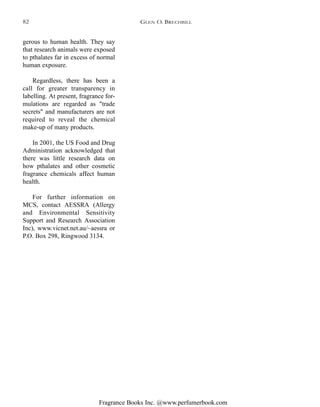 Fragrance Books Inc. @www.perfumerbook.com
gerous to human health. They say
that research animals were exposed
to pthalates far in excess of normal
human exposure.
Regardless, there has been a
call for greater transparency in
labelling. At present, fragrance for-
mulations are regarded as "trade
secrets" and manufacturers are not
required to reveal the chemical
make-up of many products.
In 2001, the US Food and Drug
Administration acknowledged that
there was little research data on
how pthalates and other cosmetic
fragrance chemicals affect human
health.
For further information on
MCS, contact AESSRA (Allergy
and Environmental Sensitivity
Support and Research Association
Inc), www.vicnet.net.au/~aessra or
P.O. Box 298, Ringwood 3134.
GLEN O. BRECHBILL82
 