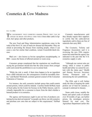 Fragrance Books Inc. @www.perfumerbook.com
JULY 14, 2004
Cosmetics & Cow Madness
THE GOVERNMENT TOLD COSMETICS MAKERS FRIDAY THEY CAN NO
LONGER USE BRAIN AND SPINAL CORD TISSUE from older cattle in lip-
stick, hair sprays and other products.
The new Food and Drug Administration regulations come in the
wake of the first U.S. case of mad cow disease last December. They are
aimed at preventing the disease from reaching people, where it can
cause a rare but similar fatal condition, variant Creutzfeldt-Jakob dis-
ease.
Mad cow - also known as bovine spongiform encephalopathy, or
BSE - causes the brains of affected animals to waste away.
Consumer groups complained that the regulations are insufficient,
saying the government should also ban the same tissues from younger
cattle and extend the prohibition to use in animal feed.
"While the risk is small, if there does happen to be an ingredient
from a BSE-infected cow, the consequences would be incredibly dras-
tic," said Rachel Weintraub, assistant general counsel of the Consumer
Federation of America.
For instance, she said, cosmetics include sprays that could contain
animal protein, which could be inhaled. Caroline Smith DeWaal, head
of food safety for the Center for Science in the Public Interest, said it's
virtually impossible for a consumer to know from the label whether a
banned product is in cosmetics.
The agency and businesses ought to put out lists of products con-
taining bovine-derived material "so people can throw out old cosmetics
and purchase new ones that are subject to this requirement," DeWaal
said.
Cosmetic manufacturers said
they already require their suppliers
to certify that the cattle-derived
ingredients sold to them are free of
materials that carry BSE.
The Cosmetic, Toiletry and
Fragrance Association said it is
reviewing the new FDA require-
ments but noted that the agency has
indicated in the past that the U.S.
cosmetics supply is safe.
"Although our current rules are
strong, when it comes to public
health and safety we cannot be con-
tent with the status quo," Health
and Human Services Secretary
Tommy Thompson said in
announcing the new prohibitions.
The FDA said it will further
study the idea of keeping the cattle
protein out of feed for animals, a
concept it endorsed in January.
Some cattle tissue, notably the
brains and spinal cords of animals
over 30 months of age, can harbor
prions, the misshapen proteins
blamed for mad cow. The
Agriculture Department earlier this
DARK SIDE OF FRAGRANCES 83
 