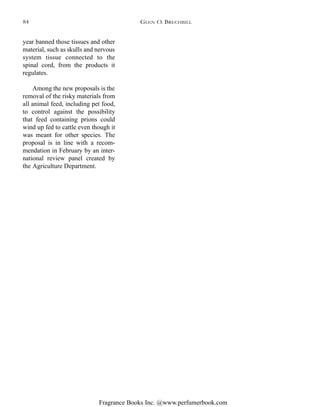 Fragrance Books Inc. @www.perfumerbook.com
year banned those tissues and other
material, such as skulls and nervous
system tissue connected to the
spinal cord, from the products it
regulates.
Among the new proposals is the
removal of the risky materials from
all animal feed, including pet food,
to control against the possibility
that feed containing prions could
wind up fed to cattle even though it
was meant for other species. The
proposal is in line with a recom-
mendation in February by an inter-
national review panel created by
the Agriculture Department.
GLEN O. BRECHBILL84
 
