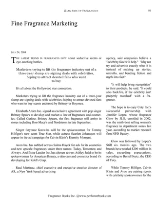 Fragrance Books Inc. @www.perfumerbook.com
Fine Fragrance Marketing
JULY 24, 2004
THE LATEST TREND IN FRAGRANCES ISN'T About seductive scents or
eye-catching bottles.
Marketers trying to lift the fragrance industry out of a
three-year slump are signing deals with celebrities,
hoping to attract devoted fans who want
to buy
It's all about the Hollywood star connection.
Marketers trying to lift the fragrance industry out of a three-year
slump are signing deals with celebrities, hoping to attract devoted fans
who want to buy scents endorsed by Britney or Beyonce.
Elizabeth Arden Inc. signed an exclusive agreement with pop singer
Britney Spears to develop and market a line of fragrances and cosmet-
ics. Called Curious Britney Spears, the first fragrance will arrive in
stores including Bon-Macy's and Nordstrom in late September.
Singer Beyonce Knowles will be the spokeswoman for Tommy
Hilfiger's new scent True Star, while actress Scarlett Johansson will
appear in the ad campaign for Calvin Klein's Eternity Moment.
Avon Inc. has nabbed actress Salma Hayek for ads for its cosmetics
and new upscale fragrances under three names: Today, Tomorrow and
Always. And Estee Lauder Inc. has chosen actress Ashley Judd to be its
spokeswoman for American Beauty, a skin care and cosmetics brand it's
developing for Kohl's Corp.
Raul Martinez, chief executive and executive creative director of
AR, a New York-based advertising
agency, said companies believe a
"celebrity face will help." Why not
try and advertise exactly what it is
instead of making up stories,
untruths, and bending fiction and
myth into fact?
"It will help bring recognition"
to their products, he said. "It could
also backfire, if the celebrity isn't
properly matched" with a fra-
grance.
The hope is to copy Coty Inc.'s
successful partnership with
Jennifer Lopez, whose fragrance
Glow by JLO, unveiled in 2002,
was the ninth-best selling women's
fragrance in department stores last
year, according to market research
firm NPD Beauty.
Glow was followed by Lopez's
Still six months ago. The two
brands have totaled $200 million in
sales, exceeding expectations,
according to Bernd Beetz, the CEO
of Coty.
While Tommy Hilfiger, Calvin
Klein and Avon are pairing scents
with celebrity spokeswomen for the
DARK SIDE OF FRAGRANCES 85
 
