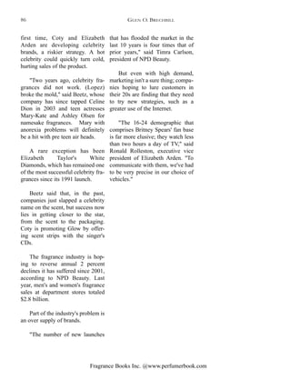 Fragrance Books Inc. @www.perfumerbook.com
that has flooded the market in the
last 10 years is four times that of
prior years," said Timra Carlson,
president of NPD Beauty.
But even with high demand,
marketing isn't a sure thing; compa-
nies hoping to lure customers in
their 20s are finding that they need
to try new strategies, such as a
greater use of the Internet.
"The 16-24 demographic that
comprises Britney Spears' fan base
is far more elusive; they watch less
than two hours a day of TV," said
Ronald Rolleston, executive vice
president of Elizabeth Arden. "To
communicate with them, we've had
to be very precise in our choice of
vehicles."
first time, Coty and Elizabeth
Arden are developing celebrity
brands, a riskier strategy. A hot
celebrity could quickly turn cold,
hurting sales of the product.
"Two years ago, celebrity fra-
grances did not work. (Lopez)
broke the mold," said Beetz, whose
company has since tapped Celine
Dion in 2003 and teen actresses
Mary-Kate and Ashley Olsen for
namesake fragrances. Mary with
anorexia problems will definitely
be a hit with pre teen air heads.
A rare exception has been
Elizabeth Taylor's White
Diamonds, which has remained one
of the most successful celebrity fra-
grances since its 1991 launch.
Beetz said that, in the past,
companies just slapped a celebrity
name on the scent, but success now
lies in getting closer to the star,
from the scent to the packaging.
Coty is promoting Glow by offer-
ing scent strips with the singer's
CDs.
The fragrance industry is hop-
ing to reverse annual 2 percent
declines it has suffered since 2001,
according to NPD Beauty. Last
year, men's and women's fragrance
sales at department stores totaled
$2.8 billion.
Part of the industry's problem is
an over supply of brands.
"The number of new launches
GLEN O. BRECHBILL86
 