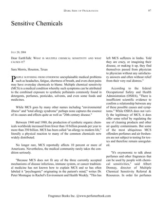 Fragrance Books Inc. @www.perfumerbook.com
Sensitive Chemicals
JULY 20, 2004
Dear EarthTalk: WHAT IS MULTIPLE CHEMICAL SENSITIVITY AND WHAT
CAUSES IT?
Sara Morris, Houston, Texas
PEOPLE SUFFERING FROM OTHERWISE unexplainable medical problems
such as headaches, fatigue, shortness of breath, and even chest pains
may have everyday chemicals to blame. Multiple chemical sensitivity
(MCS) is a medical condition whereby such symptoms can be attributed
to the combined exposure to synthetic pollutants commonly found in
detergents, perfumes, pesticides, solvents, and even some foods and
medicines.
While MCS goes by many other names including "environmental
illness" and "total allergy syndrome" perhaps none captures the essence
of its causes and effects quite as well as "20th century disease."
Between 1940 and 1980, the production of synthetic organic chem-
icals worldwide increased from fewer than 10 billion pounds per year to
more than 350 billion. MCS has been called "an allergy to modern life,"
literally a physical reaction to many of the common chemicals now
widely distributed.
No longer rare, MCS reportedly affects 10 percent or more of
Americans. Nevertheless, the medical community rarely takes the con-
dition seriously.
"Because MCS does not fit any of the three currently accepted
mechanisms of disease infectious, immune system, or cancer tradition-
al medicine has not known how to explain MCS and so has often
labeled it "psychogenic" originating in the patient's mind," writes Dr.
Peter Montague in Rachel's Environment and Health Weekly. "This has
left MCS sufferers in limbo. Told
they are crazy, or imagining their
disease, or making it up, they find
themselves passed from physician
to physician without any satisfacto-
ry answers and often without relief
from their very real distress."
According to the federal
Occupational Safety and Health
Administration (OSHA), "There is
insufficient scientific evidence to
confirm a relationship between any
of these possible causes and symp-
toms." While OSHA does not veri-
fy the legitimacy of MCS, it does
offer some relief by regulating the
use of cleaning products and other
air quality contaminants. But some
of the most ubiquitous MCS
offenders perfumes and air freshen-
ers are not subject to testing for tox-
ics and therefore remain unregulat-
ed.
"It's oxymoronic to talk about
perfumes and other fragrances that
can be used by people with chemi-
cal sensitivities," said Albert
Donnay, director of Multiple
Chemical Sensitivity Referral &
Resources. In order for perfumes
DARK SIDE OF FRAGRANCES 87
 