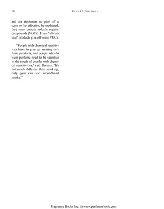 Fragrance Books Inc. @www.perfumerbook.com
and air fresheners to give off a
scent or be effective, he explained,
they must contain volatile organic
compounds (VOCs). Even "all-nat-
ural" products give off some VOCs.
"People with chemical sensitiv-
ities have to give up wearing per-
fume products, and people who do
wear perfume need to be sensitive
to the needs of people with chemi-
cal sensitivities," said Donnay. "It's
not much different than smoking;
only you can see secondhand
smoke."
.
GLEN O. BRECHBILL88
 