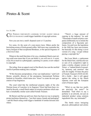 Fragrance Books Inc. @www.perfumerbook.com
Pirates & Scent
JULY 24, 2004
CHIC PARISIAN PARFUMEUR'S LANDMARK VICTORY AGAINST SIMILAR
DUTCH FRAGRANCE could trigger landslide of copyright actions.
Now you can own a smell: disputed scent is © Lancôme
For some, it's the scent of a new-mown lawn. Others prefer the
bewitching aroma of fresh-ground coffee. Still more may remember the
heavy bouquet of that exceptional Bordeaux, or the special fragrance of
a first love's hair.
Whatever the smell that does it for you, a landmark Dutch court rul-
ing could soon mean that if you can bottle it, you will own it. A scent,
every bit as much as a photograph, a painting or a poem, is now subject
to copyright.
The ruling, from an appeal court in Den Bosch, has sent the rarefied
world of perfume-making into a tailspin.
"If this becomes jurisprudence, it has vast implications," said Cyril
Bernet, scientific director of the prestigious International Perfume
Institute in Versailles, which trains new "noses" to create the next gen-
eration of top fragrances.
The court ruled that the intellectual property rights of the chic
Parisian house of Lancôme in its fragrance Trésor had been been vio-
lated by Kecofa, a small Dutch maker of cut-price perfumes which mar-
kets a remarkably similar scent called Female Treasure.
Mr Bernet said that up until now there has been no way to properly
protect perfumes themselves - "just their names, brands and packaging"
- and the Dutch ruling could trigger a landslide of similar lawsuits else-
where.
"There's a huge amount of
copying in the industry," he said.
"Thousands of small cut-price com-
panies deliberately try to imitate the
composition of a big-name per-
fumes. Up until now the legislation
in the field has been non-existent,
but basically it's like doing a cover
version of a song - except without
paying a copyright fee."
But Leon Meels, a spokesman
for the Dutch firm, said Kecofa was
so sure of its competitive right to
make a similar, cheaper version of
Trésor - a "radiant blend of sensual-
ity, harmony and emotion" that
sells for roughly 10 times the price
of Female Treasure's €4-€6 (£2.60-
£4) a bottle - that it will appeal
against the ruling to the Dutch
supreme court and the European
court of human rights.
"Who's to say that two smells
are precisely the same?" he
demanded. "And who's to say a
perfume is an artwork, not just an
industrial product using common
ingredients like, say, lemonade?"
The battle raises intriguing
physical, philosophical and artistic
DARK SIDE OF FRAGRANCES 89
 