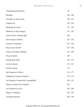 Fragrance Books Inc. @www.perfumerbook.com
Trademarking Strawberries 247
Branding 248 - 249
Fall Sports & Their Smells 250 - 251
Fragrant City 252 - 254
Deoderants & Cancer 255 - 256
Phthalate’s & Their Dangers 257 - 259
Smell of Panic a Natural High 260
Fake Fragrance Problem 261 - 262
Criticism of Fragrance 263 - 264
Breast Cancer & DEP 265 - 266
Cleaner Air without Fragrance 267 - 268
Phone & Smells 269
Stealing Rare Plants 270 - 272
Axe & its Smells 273 - 274
Perfume Allergy 275
Ban Fragrance in School 276 - 277
Softhead’s & Expensive Perfume 278 - 279
Are Fragrance Compositions Copyrightable? 280 - 281
Diddy in Trouble Over Copright? 282
Air Fresheners Go Easy 283 - 284
Danger’s of Makeup 285 - 287
Avoiding Fragrances 288 - 289
DARK SIDE OF FRAGRANCES IX
 