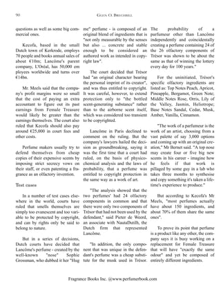 Fragrance Books Inc. @www.perfumerbook.com
The probability of a
parfumeur other than Lancôme
independently and coincidentally
creating a perfume containing 24 of
the 26 olfactory components of
Trésor was shown to be about the
same as that of winning the lottery
every day for 100 years."
For the uninitiated, Trésor's
specific olfactory ingredients are
listed as: Top Notes Peach, Apricot,
Pineapple, Bergamot, Green Note;
Middle Notes Rose, Orris, Lily of
the Valley, Jasmin, Heliotrope;
Base Notes Sandal, Cedar, Musk,
Amber, Vanilla, Cinnamon.
"The work of a parfumeur is the
work of an artist, choosing from a
vast palette of say 3,000 options
and coming up with an original cre-
ation," Mr Bernet said. "A top nose
may create four or five big new
scents in his career - imagine how
he feels if that work is
pillaged by some guy in a lab who
takes three months to synthesise
and copy something it's taken a life-
time's experience to produce."
But according to Kecofa's Mr
Meels, "most perfumes actually
have about 150 ingredients, and
about 70% of them share the same
ones".
To prove its point that perfume
is a product like any other, the com-
pany says it is busy working on a
replacement for Female Treasure
that will have "exactly the same
odour" and yet be composed of
entirely different ingredients.
me" perfume - is composed of an
original blend of ingredients that is
"not only measurable by the senses
but also ... concrete and stable
enough to be considered an
authored work as intended in copy-
right law".
The court decided that Trésor
had "an original character bearing
the personal imprint of its creator",
and was thus entitled to copyright.
It was careful, however, to extend
protection only to "the bottled
scent-generating substance" rather
than to the airborne scent itself,
which was considered too transient
to be copyrighted.
Lancôme in Paris declined to
comment on the ruling. But the
company's lawyers hailed the deci-
sion as groundbreaking, saying it
was the first time that a court had
ruled, on the basis of physico-
chemical analysis and the laws of
probability, that a perfume was
entitled to copyright protection in
the same way as a work of art.
"The analysis showed that the
two perfumes' had 24 olfactory
components in common and that
there were only two components of
Trésor that had not been used by the
defendant," said Pieter de Weerd,
an associate with NautaDutilh, the
Dutch firm that represented
Lancôme.
"In addition, the only compo-
nent that was unique in the defen-
dant's perfume was a cheap substi-
tute for the musk used in Trésor.
questions as well as some big com-
mercial ones.
Kecofa, based in the small
Dutch town of Kerkrode, employs
70 people and books annual sales of
about €10m; Lancôme's parent
company, L'Oréal, has 50,000 em
ployees worldwide and turns over
€14bn.
Mr. Meels said that the compa-
ny's profit margins were so small
that the cost of paying an extra
accountant to figure out its past
earnings from Female Treasure
would likely be greater than the
earnings themselves. The court also
ruled that Kecofa should also pay
around €25,000 in court fees and
other costs.
Perfume makers usually try to
defend themselves from cheap
copies of their expensive scents by
imposing strict secrecy vows on
their staff, or even patenting a fra-
grance as an olfactory invention.
Test cases
In a number of test cases else-
where in the world, courts have
ruled that smells themselves are
simply too evanescent and too vari-
able to be protected by copyright,
and can by rights only be said to
belong to nature.
But in a series of decisions,
Dutch courts have decided that
Lancôme's perfume - created by the
well-known "nose" Sophie
Grossman, who dubbed it her "Hug
GLEN O. BRECHBILL90
 