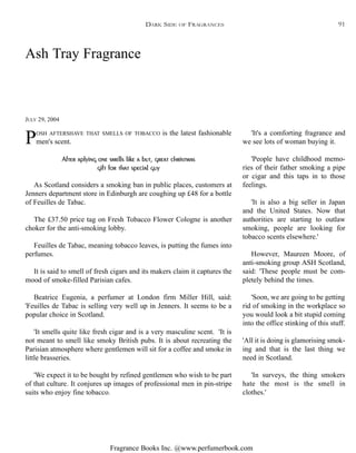 Fragrance Books Inc. @www.perfumerbook.com
POSH AFTERSHAVE THAT SMELLS OF TOBACCO is the latest fashionable
men's scent.
After aplying one smells like a but, great christmas
gift for that special guy
As Scotland considers a smoking ban in public places, customers at
Jenners department store in Edinburgh are coughing up £48 for a bottle
of Feuilles de Tabac.
The £37.50 price tag on Fresh Tobacco Flower Cologne is another
choker for the anti-smoking lobby.
Feuilles de Tabac, meaning tobacco leaves, is putting the fumes into
perfumes.
It is said to smell of fresh cigars and its makers claim it captures the
mood of smoke-filled Parisian cafes.
Beatrice Eugenia, a perfumer at London firm Miller Hill, said:
'Feuilles de Tabac is selling very well up in Jenners. It seems to be a
popular choice in Scotland.
'It smells quite like fresh cigar and is a very masculine scent. 'It is
not meant to smell like smoky British pubs. It is about recreating the
Parisian atmosphere where gentlemen will sit for a coffee and smoke in
little brasseries.
'We expect it to be bought by refined gentlemen who wish to be part
of that culture. It conjures up images of professional men in pin-stripe
suits who enjoy fine tobacco.
'It's a comforting fragrance and
we see lots of woman buying it.
'People have childhood memo-
ries of their father smoking a pipe
or cigar and this taps in to those
feelings.
'It is also a big seller in Japan
and the United States. Now that
authorities are starting to outlaw
smoking, people are looking for
tobacco scents elsewhere.'
However, Maureen Moore, of
anti-smoking group ASH Scotland,
said: 'These people must be com-
pletely behind the times.
'Soon, we are going to be getting
rid of smoking in the workplace so
you would look a bit stupid coming
into the office stinking of this stuff.
'All it is doing is glamorising smok-
ing and that is the last thing we
need in Scotland.
'In surveys, the thing smokers
hate the most is the smell in
clothes.'
Ash Tray Fragrance
JULY 29, 2004
DARK SIDE OF FRAGRANCES 91
 