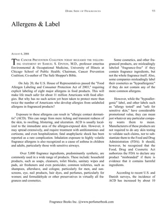 Fragrance Books Inc. @www.perfumerbook.com
Allergens & Label
AUGUST 6, 2004
THE CANCER PREVENTION COALITION TODAY RELEASED THE FOLLOW-
ING STATEMENT BY SAMUEL S. EPSTEIN, M.D., professor emeritus
Environmental & Occupational Medicine, University of Illinois at
Chicago School of Public Health; Chairman, Cancer Prevention
Coalition; Co-author of The Safe Shopper's Bible.
On July 20, the U.S. House of Representatives passed the "Food
Allergen Labeling and Consumer Protection Act of 2003," requiring
explicit labeling of eight major allergens in food products. This will
make life much safer for about 11 million Americans with food aller-
gies. But why has no such action yet been taken to protect more than
twice the number of Americans who develop allergies from unlabeled
allergens in fragranced products?
Exposure to these allergens can result in "allergic contact dermati-
tis" (ACD). This can range from mere itching and transient redness of
the skin, to swelling, blistering, and ulceration. ACD is usually local-
ized to the immediate area of the allergen-exposed skin. However, it
may spread extensively, and require treatment with antihistamines and
cortisone, and even hospitalization; fatal anaphylactic shock has been
reported as a rare complication. Inhalation exposure to highly volatile
fragrance allergens is also recognized as a cause of asthma in children
and adults, particularly those with sensitive airways.
Over 5,000 fragrance ingredients, predominantly synthetic, are
commonly used in a wide range of products. These include: household
products, such as soaps, cleansers, toilet blocks, sanitary wipes and
pads, air fresheners and even pesticides; common toiletries, such as
shampoos, aftershave, and cologne, particularly for men, and sun-
screens, eye, nail products, hair dyes, and perfumes, particularly for
women; and formaldehyde or other preservatives in virtually all fra-
grances and cosmetics.
Some cosmetics, and other fra-
granced products, are misleadingly
labeled "fragrance-free" if they
contain fragrance ingredients, but
not the whole fragrance itself. Also,
some companies misleadingly label
their cosmetics as "hypoallergenic"
if they do not contain any of the
more common allergens.
However, while the "hypoaller-
genic" label, and other labels such
as "allergy tested" and "safe for
sensitive skin," have considerable
promotional value, they can mean
just whatever any particular compa-
ny wants them to mean.
Manufacturers of these products are
not required to do any skin testing
to validate such claims, nor to sub-
stantiate them to the Food and Drug
Administration (FDA). It should,
however, be recognized that the
Food, Drug and Cosmetic Act
authorizes the FDA to declare any
product "misbranded" if there is
evidence that it contains harmful
ingredients.
According to recent U.S. and
Danish surveys, the incidence of
ACD has increased by about 10
DARK SIDE OF FRAGRANCES 93
 