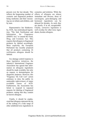 Fragrance Books Inc. @www.perfumerbook.com
percent over the last decade. This
reflects the burgeoning number of
cosmetic and fragranced products
being marketed, and their increas-
ing use on infants and children, and
by men.
Representative Jan Schakows-
ky, D-Ill., has reintroduced legisla-
tion, "The Safe Notification and
Information for Fragrances
(SNIFF) Act," to amend the Food,
Drug, and Cosmetic Act. This
requires that allergens in fragranced
products be labeled accordingly.
More explicitly, the European
Parliament has recently proposed
that all products containing 26
well-known allergens should be
labeled.
In a damage control response to
these legislative initiatives, the
industry's International Fragrance
Association has agreed that infor-
mation on allergenic ingredients
should be made available, but only
on request, to dermatologists for
diagnostic purposes. However, this
"Fragrance On Call List" action
continues to deny the public its
undeniable right-to-know of major
avoidable causes of ACD.
Furthermore, the Association has
failed to respond to repeated
requests for labeling of fragranced
products, stating that they contain
no known allergens.
Finally, it should be empha-
sized that allergens represent the tip
of the iceberg of a wide range of
other unlabeled toxic ingredients in
cosmetics and toiletries. While the
effects of allergens are almost
immediate and obvious, those of
carcinogens, gene-damaging and
hormonal ingredients can be
delayed for decades. As such, they
are poorly, if at all, recognizable.
Clearly, corrective legislation is
well overdue for other toxic ingre-
dients, besides allergens.
GLEN O. BRECHBILL94
 