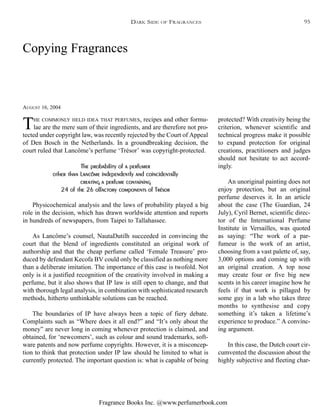 Fragrance Books Inc. @www.perfumerbook.com
Copying Fragrances
AUGUST 16, 2004
THE COMMONLY HELD IDEA THAT PERFUMES, recipes and other formu-
lae are the mere sum of their ingredients, and are therefore not pro-
tected under copyright law, was recently rejected by the Court of Appeal
of Den Bosch in the Netherlands. In a groundbreaking decision, the
court ruled that Lancôme’s perfume ‘Trésor’ was copyright-protected.
The probability of a perfumer
other than Lancôme independently and coincidentally
creating a perfume containing
24 of the 26 olfactory components of Trésor
Physicochemical analysis and the laws of probability played a big
role in the decision, which has drawn worldwide attention and reports
in hundreds of newspapers, from Taipei to Tallahassee.
As Lancôme’s counsel, NautaDutilh succeeded in convincing the
court that the blend of ingredients constituted an original work of
authorship and that the cheap perfume called ‘Female Treasure’ pro-
duced by defendant Kecofa BV could only be classified as nothing more
than a deliberate imitation. The importance of this case is twofold. Not
only is it a justified recognition of the creativity involved in making a
perfume, but it also shows that IP law is still open to change, and that
with thorough legal analysis, in combination with sophisticated research
methods, hitherto unthinkable solutions can be reached.
The boundaries of IP have always been a topic of fiery debate.
Complaints such as “Where does it all end?” and “It’s only about the
money” are never long in coming whenever protection is claimed, and
obtained, for ‘newcomers’, such as colour and sound trademarks, soft-
ware patents and now perfume copyrights. However, it is a misconcep-
tion to think that protection under IP law should be limited to what is
currently protected. The important question is: what is capable of being
protected? With creativity being the
criterion, whenever scientific and
technical progress make it possible
to expand protection for original
creations, practitioners and judges
should not hesitate to act accord-
ingly.
An unoriginal painting does not
enjoy protection, but an original
perfume deserves it. In an article
about the case (The Guardian, 24
July), Cyril Bernet, scientific direc-
tor of the International Perfume
Institute in Versailles, was quoted
as saying: “The work of a par-
fumeur is the work of an artist,
choosing from a vast palette of, say,
3,000 options and coming up with
an original creation. A top nose
may create four or five big new
scents in his career imagine how he
feels if that work is pillaged by
some guy in a lab who takes three
months to synthesise and copy
something it’s taken a lifetime’s
experience to produce.” A convinc-
ing argument.
In this case, the Dutch court cir-
cumvented the discussion about the
highly subjective and fleeting char-
DARK SIDE OF FRAGRANCES 95
 