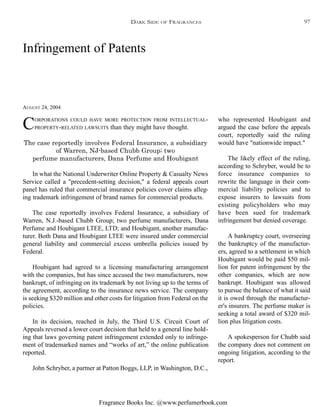Fragrance Books Inc. @www.perfumerbook.com
Infringement of Patents
AUGUST 24, 2004
CORPORATIONS COULD HAVE MORE PROTECTION FROM INTELLECTUAL-
PROPERTY-RELATED LAWSUITS than they might have thought.
The case reportedly involves Federal Insurance, a subsidiary
of Warren, NJ-based Chubb Group; two
perfume manufacturers, Dana Perfume and Houbigant
In what the National Underwriter Online Property & Casualty News
Service called a "precedent-setting decision," a federal appeals court
panel has ruled that commercial insurance policies cover claims alleg-
ing trademark infringement of brand names for commercial products.
The case reportedly involves Federal Insurance, a subsidiary of
Warren, N.J.-based Chubb Group; two perfume manufacturers, Dana
Perfume and Houbigant LTEE, LTD; and Houbigant, another manufac-
turer. Both Dana and Houbigant LTEE were insured under commercial
general liability and commercial excess umbrella policies issued by
Federal.
Houbigant had agreed to a licensing manufacturing arrangement
with the companies, but has since accused the two manufacturers, now
bankrupt, of infringing on its trademark by not living up to the terms of
the agreement, according to the insurance news service. The company
is seeking $320 million and other costs for litigation from Federal on the
policies.
In its decision, reached in July, the Third U.S. Circuit Court of
Appeals reversed a lower court decision that held to a general line hold-
ing that laws governing patent infringement extended only to infringe-
ment of trademarked names and “works of art,” the online publication
reported.
John Schryber, a partner at Patton Boggs, LLP, in Washington, D.C.,
who represented Houbigant and
argued the case before the appeals
court, reportedly said the ruling
would have "nationwide impact."
The likely effect of the ruling,
according to Schryber, would be to
force insurance companies to
rewrite the language in their com-
mercial liability policies and to
expose insurers to lawsuits from
existing policyholders who may
have been sued for trademark
infringement but denied coverage.
A bankruptcy court, overseeing
the bankruptcy of the manufactur-
ers, agreed to a settlement in which
Houbigant would be paid $50 mil-
lion for patent infringement by the
other companies, which are now
bankrupt. Houbigant was allowed
to pursue the balance of what it said
it is owed through the manufactur-
er's insurers. The perfume maker is
seeking a total award of $320 mil-
lion plus litigation costs.
A spokesperson for Chubb said
the company does not comment on
ongoing litigation, according to the
report.
DARK SIDE OF FRAGRANCES 97
 