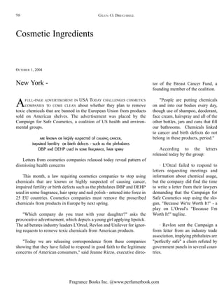 Fragrance Books Inc. @www.perfumerbook.com
Cosmetic Ingredients
OCTOBER 1, 2004
AFULL-PAGE ADVERTISEMENT IN USA TODAY CHALLENGES COSMETICS
COMPANIES TO COME CLEAN about whether they plan to remove
toxic chemicals that are banned in the European Union from products
sold on American shelves. The advertisement was placed by the
Campaign for Safe Cosmetics, a coalition of US health and environ-
mental groups.
are known or highly suspected of causing cancer,
impaired fertility or birth defects - such as the phthalates
DBP and DEHP used in some fragrance, hair spray
Letters from cosmetics companies released today reveal pattern of
dismissing health concerns
This month, a law requiring cosmetics companies to stop using
chemicals that are known or highly suspected of causing cancer,
impaired fertility or birth defects such as the phthalates DBP and DEHP
used in some fragrance, hair spray and nail polish - entered into force in
25 EU countries. Cosmetics companies must remove the proscribed
chemicals from products in Europe by next spring.
"Which company do you trust with your daughter?" asks the
provocative advertisement, which depicts a young girl applying lipstick.
The ad berates industry leaders L'Oreal, Revlon and Unilever for ignor-
ing requests to remove toxic chemicals from American products.
"Today we are releasing correspondence from these companies
showing that they have failed to respond in good faith to the legitimate
concerns of American consumers," said Jeanne Rizzo, executive direc-
tor of the Breast Cancer Fund, a
founding member of the coalition.
"People are putting chemicals
on and into our bodies every day,
though use of shampoo, deodorant,
face cream, hairspray and all of the
other bottles, jars and cans that fill
our bathrooms. Chemicals linked
to cancer and birth defects do not
belong in these products, period."
According to the letters
released today by the group:
· L'Oreal failed to respond to
letters requesting meetings and
information about chemical usage,
but the company did find the time
to write a letter from their lawyers
demanding that the Campaign for
Safe Cosmetics stop using the slo-
gan, "Because We're Worth It!" - a
play on L'Oreal's "Because I'm
Worth It!" tagline.
· Revlon sent the Campaign a
form letter from an industry trade
association, implying phthalates are
"perfectly safe" a claim refuted by
government panels in several coun-
tries.
New York -
GLEN O. BRECHBILL98
 