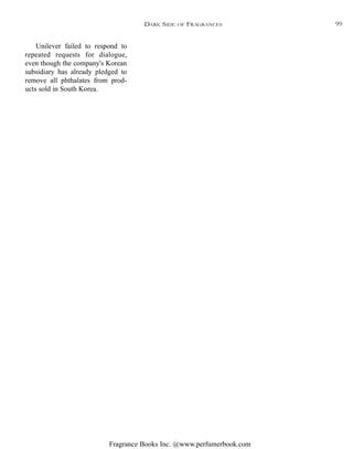 Fragrance Books Inc. @www.perfumerbook.com
Unilever failed to respond to
repeated requests for dialogue,
even though the company's Korean
subsidiary has already pledged to
remove all phthalates from prod-
ucts sold in South Korea.
DARK SIDE OF FRAGRANCES 99
 