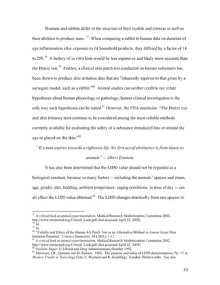 Humans and rabbits differ in the structure of their eyelids and corneas as well as
their abilities to produce tears. 77
When comparing a rabbit to human data on duration of
eye inflammation after exposure to 14 household products, they differed by a factor of 18
to 250.78
A battery of in vitro tests would be less expensive and likely more accurate than
the Draize test.79
Further, a clinical skin patch test conducted on human volunteers has
been shown to produce skin irritation data that are "inherently superior to that given by a
surrogate model, such as a rabbit.”80
Animal studies can neither confirm nor refute
hypotheses about human physiology or pathology; human clinical investigation is the
only way such hypotheses can be tested.81
However, the FDA maintains: “The Draize eye
and skin irritancy tests continue to be considered among the most reliable methods
currently available for evaluating the safety of a substance introduced into or around the
eye or placed on the skin.”82
“If a man aspires towards a righteous life, his first act of abstinence is from injury to
animals” -- Albert Einstein.
It has also been determined that the LD50 value should not be regarded as a
biological constant, because so many factors -- including the animals’ species and strain,
age, gender, diet, bedding, ambient temperature, caging conditions, in time of day -- can
all effect the LD50 value obtained.83
The LD50 changes drastically from one species to
77
A critical look at animal experimentation, Medical Research Modernization Committee 2002,
http://www.mrmcmed.org/Critical_Look.pdf (last accessed April 22, 2005)
78
Id.
79
Id.
80
“Validity and Ethics of the Human 4-h Patch Test as an Alternative Method to Assess Acute Skin
Irritation Potential,” Contact Dermatitis, 45 (2001): 1-12.
81
A critical look at animal experimentation, Medical Research Modernization Committee 2002,
http://www.mrmcmed.org/Critical_Look.pdf (last accessed April 22, 2005)
82
Position Paper, U.S Food and Drug Administration, October 1992.
83
Morrison, J.R., Quinton and H. Reinert. 1968. The purpose and value of LD50 determinations. Pp -17 in
Modern Trends in Toxicology (Eds. E. Boyland and R. Goulding). London: Butterworths. See also
10
 