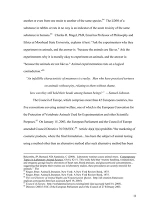 another or even from one strain to another of the same species.84
The LD50 of a
substance in rabbits or rats in no way is an indicator of the acute toxicity of the same
substance in humans.85
Charles R. Magel, PhD, Emeritus Professor of Philosophy and
Ethics at Moorhead State University, explains it best: “Ask the experimenters why they
experiment on animals, and the answer is: “because the animals are like us." Ask the
experimenters why it is morally okay to experiment on animals, and the answer is:
"because the animals are not like us." Animal experimentation rests on a logical
contradiction.”86
“An infallible characteristic of meanness is cruelty. Men who have practiced tortures
on animals without pity, relating to them without shame,
how can they still hold their heads among human beings?” -- Samuel Johnson.
The Council of Europe, which comprises more than 42 European countries, has
five conventions covering animal welfare, one of which is the European Convention for
the Protection of Vertebrate Animals Used for Experimentation and other Scientific
Purposes.87
On January 15, 2003, the European Parliament and the Council of Europe
amended Council Directive 76/768/EEC.88
Article 4(a)(1)(a) prohibits "the marketing of
cosmetic products, where the final formulation... has been the subject of animal testing
using a method other than an alternative method after such alternative method has been
Balcombe, JP, Barnard, ND, Sandusky, C (2004). Laboratory routines cause animal stress. Contemporary
Topics in Laboratory Animal Science, 43 (6), 42-51. This study held that “routine handling, venipuncture,
and orogastic gavage lead to elevations of heart rate, blood pressure, and glucocorticoid concentrations...
suggesting that despite their routine use in laboratory studies, these procedures are acutely stressful for
animals.” The
84
Singer, Peter. Animal Liberation. New York: A New York Review Book, 1975.
85
Singer, Peter. Animal Liberation. New York: A New York Review Book, 1975.
86
The world history of Animal Rights and Vegetarianism Quotes. http://all-creation.franciscan-
anglican.com/quotes.htm (last accessed April 19, 2005).
87
Council of Europe. http://worldanimal.net/cos-existing.html (last accessed April 18, 2005).
88
Directive 2003/15/EC of the European Parliament and of the Council of 27 February 2003.
11
 