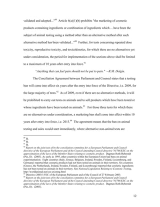 validated and adopted..."89
Article 4(a)(1)(b) prohibits "the marketing of cosmetic
products containing ingredients or combination of ingredients which ... have been the
subject of animal testing using a method other than an alternative method after such
alternative method has been validated...”90
Further, for tests concerning repeated dose
toxicity, reproductive toxicity, and toxicokinetics, for which there are no alternatives yet
under consideration, the period for implementation of the sections above shall be limited
to a maximum of 10 years after entry into force.91
“Anything that can feel pain should not be put to pain." --R.M. Dolgin.
The Conciliation Agreement between Parliament and Counsel states that a testing
ban will come into effect six years after the entry into force of the Directive, i.e. 2009, for
the large majority of tests.92
As of 2009, even if there are no alternative methods, it will
be prohibited to carry out tests on animals and to sell products which have been tested or
whose ingredients have been tested on animals.93
For those three tests for which there
are no alternatives under consideration, a marketing ban shall come into effect within 10
years after entry into force, i.e. 2013.94
The agreement means that the ban on animal
testing and sales would start immediately, where alternative non-animal tests are
89
Id.
90
Id.
91
Id.
92
Report on the joint text of by the conciliation committee for a European Parliament and Council
directive of the European Parliament and of the Council amending Council directive 76/768/EEC on the
approximation of the laws of the Member States relating to cosmetic product. Dagman Roth-Behrendt
(Pes, D). (2003). As early as 1995, other countries within the European Union had bans on animal
experimentation. Eight countries (Italy, Greece, Belgium, Ireland, Sweden, Finland, Luxembourg, and
Germany) reported that cosmetic products had not been tested on animals in their territory. Six countries
(Greece, the Netherlands, Ireland, Sweden, Finland, and Luxembourg) reported that cosmetic ingredients
has not been tested on animals in their territory. See National Legislation Relating to Cosmetic Testing,
http://worldanimal.net/cos-existing.html
93
Directive 2003/15/EC of the European Parliament and of the Council of 27 February 2003.
94
Report on the joint text of by the conciliation committee for a European Parliament and Council
directive of the European Parliament and of the Council amending Council directive 76/768/EEC on the
approximation of the laws of the Member States relating to cosmetic product. Dagman Roth-Behrendt
(Pes, D). (2003).
12
 