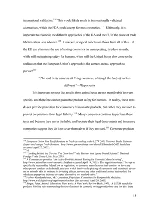 international validation.110
This would likely result in internationally validated
alternatives, which the FDA could accept for most cosmetics.111
Ultimately, it is
important to reconcile the different approaches of the U.S and the EU if the cause of trade
liberalization is to advance.112
However, a logical conclusion flows from all of this…if
the EU can eliminate the use of testing cosmetics on unsuspecting, helpless animals,
while still maintaining safety for humans, when will the United States also come to the
realization that the European Union’s approach is the correct, moral, approach to
pursue?113
“The soul is the same in all living creatures, although the body of each is
different” --Hippocrates
It is important to note that results from animal tests are not transferable between
species, and therefore cannot guarantee product safety for humans. In reality, these tests
do not provide protection for consumers from unsafe products, but rather they are used to
protect corporations from legal liability.114
Many companies continue to perform these
tests and because they are in the habit, and because their legal departments and insurance
companies suggest they do it to cover themselves if they are sued.115
Corporate products
110
European Union Non Tariff Barriers to Trade according to the USTR 2003 National Trade Estimate
Report on Foreign Trade Barriers. http://www.gtwassociates.com/alerts/EUStandards2003.html (last
accessed April 22, 2005).
111
Id.
112
“Looking behind the Curtain: The Growth of Trade Barriers that Ignore Sound Science”. National
Foreign Trade Council, Inc. May 2003.
113
A Commentary provides “An Act to Prohibit Animal Testing for Cosmetic Manufacturing”,
http://www.animallaw.com/cosmetic.cfm (last accessed April 18, 2005). This regulation states: “Except as
specifically required by federal law or regulation, no cosmetic manufacturer shall conduct or have any
other person conduct on its behalf, any tests which involves the placing of a cosmetic and in animals eye or
on an animal's skin to measure its irritating effects, nor use any other traditional animal test method for
which an appropriate industry accepted alternative test method exists.”
114
Herbert Gundersheimer, M.D., member, Physicians Committee for Responsible Medicine.
http://www.walklightly.org/experimentation.htm (last accessed April 20, 2005)
115
Singer, Peter. Animal Liberation. New York: A New York Review Book, 1975. A LEXIS search for
products liability suits surrounding the use of animals in cosmetic testing provided no case law (i.e. there
15
 