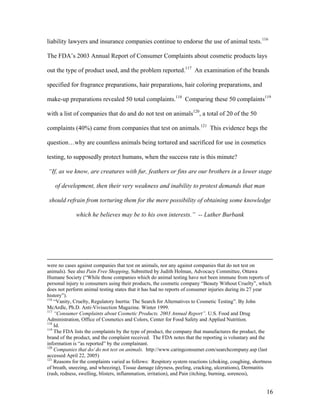liability lawyers and insurance companies continue to endorse the use of animal tests.116
The FDA’s 2003 Annual Report of Consumer Complaints about cosmetic products lays
out the type of product used, and the problem reported.117
An examination of the brands
specified for fragrance preparations, hair preparations, hair coloring preparations, and
make-up preparations revealed 50 total complaints.118
Comparing these 50 complaints119
with a list of companies that do and do not test on animals120
, a total of 20 of the 50
complaints (40%) came from companies that test on animals.121
This evidence begs the
question…why are countless animals being tortured and sacrificed for use in cosmetics
testing, to supposedly protect humans, when the success rate is this minute?
“If, as we know, are creatures with fur, feathers or fins are our brothers in a lower stage
of development, then their very weakness and inability to protest demands that man
should refrain from torturing them for the mere possibility of obtaining some knowledge
which he believes may be to his own interests.” -- Luther Burbank
were no cases against companies that test on animals, nor any against companies that do not test on
animals). See also Pain Free Shopping, Submitted by Judith Holman, Advocacy Committee, Ottawa
Humane Society (“While those companies which do animal testing have not been immune from reports of
personal injury to consumers using their products, the cosmetic company “Beauty Without Cruelty”, which
does not perform animal testing states that it has had no reports of consumer injuries during its 27 year
history”).
116
“Vanity, Cruelty, Regulatory Inertia: The Search for Alternatives to Cosmetic Testing”. By John
McArdle, Ph.D. Anti-Vivisection Magazine. Winter 1999.
117
“Consumer Complaints about Cosmetic Products. 2003 Annual Report”. U.S. Food and Drug
Administration, Office of Cosmetics and Colors, Center for Food Safety and Applied Nutrition.
118
Id.
119
The FDA lists the complaints by the type of product, the company that manufactures the product, the
brand of the product, and the complaint received. The FDA notes that the reporting is voluntary and the
information is “as reported” by the complainant.
120
Companies that do/ do not test on animals. http://www.caringconsumer.com/searchcompany.asp (last
accessed April 22, 2005)
121
Reasons for the complaints varied as follows: Respitory system reactions (choking, coughing, shortness
of breath, sneezing, and wheezing), Tissue damage (dryness, peeling, cracking, ulcerations), Dermatitis
(rash, redness, swelling, blisters, inflammation, irritation), and Pain (itching, burning, soreness),
16
 