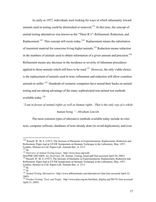 As early as 1957, individuals were looking for ways in which inhumanity toward
animals used in testing could be diminished or removed.122
At this time, the concept of
animal testing alternatives was known as the "Three R’s”: Refinement, Reduction, and
Replacement.123
This concept still exists today.124
Replacement means the substitution
of insentient material for conscious living higher animals.125
Reduction means reduction
in the numbers of animals used to obtain information of a given amount and precision.126
Refinement means any decrease in the incidence or severity of inhumane procedures
applied to those animals which still have to be used.127
However, the only viable choice
is the replacement of animals used in tests; refinement and reduction still allow countless
animals to suffer.128
Hundreds of cosmetic companies have turned their backs on animal
testing and are taking advantage of the many sophisticated non-animal test methods
available today.129
“I am in favour of animal rights as well as human rights. That is the only way of a whole
human being.” –Abraham Lincoln
The most common types of alternative methods available today include in-vitro
tests, computer software, databases of tests already done (to avoid duplication), and even
122
Russell, W. M. S. (1957). The Increase of Humanity in Experimentation: Replacement, Reduction and
Refinement. Paper read at UFAW Symposium on Humane Technique in the Laboratory, May, 1957,
London; Abstract in Coll. Papers Lab. Animals Bur., 6: 23-5.
123
Id.
124
Overview of Animal Testing Issues. http://www.hsus.org/web-
files/PDF/ARI/ARIS_An_Overview_Of_Animal_Testing_Issues.pdf (last accessed April 20, 2005)
125
Russell, W. M. S. (1957). The Increase of Humanity in Experimentation: Replacement, Reduction and
Refinement. Paper read at UFAW Symposium on Humane Technique in the Laboratory, May, 1957,
London; Abstract in Coll. Papers Lab. Animals Bur., 6: 23-5.
126
Id.
127
Id.
128
Animal Testing Alternatives. http://www.allforanimals.com/alternatives1.htm (last accessed April 22,
2005)
129
Product Testing: Toxic and Tragic. http://www.peta.org/mc/factsheet_display.asp?ID=91 (last accessed
April 21, 2005)
17
 