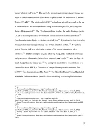 human "clinical trial" tests.130
The search for alternatives to the rabbit eye irritancy test
began in 1981 with the creation of the Johns Hopkins Center for Alternatives to Animal
Testing (CAAT).131
The mission of the CAAT embodies a scientific approach to the use
of alternatives and the development and safety evaluation of products, including those
that are FDA regulated.132
The FDA has stated that it values the leadership taken by the
CAAT to encourage research, development, and validation of alternative methods.133
One alternative to the Draize eye irritancy test is Eytex.134
Eytex is an in vitro (test tube)
procedure that measures eye irritancy via a protein alteration system.135
A vegetable
protein from the jack bean mimics the reaction of the human cornea to an alien
substance.136
The test is simple, fast, and relatively cheap, and a number of companies
and government laboratories claim to have produced good results.137
Also, the Eytex is
much cheaper than the Draize test.138
The testing kits can test three concentrations of a
chemical for about $99.50; a Draize test of comparable range would cost more than
$1000.139
This alternative is used by Avon.140
The SkinEthic Human Corneal Epithelial
Model (HCE) forms a corneal epithelial tissue resembling a corneal epithelium of the
130
Id.
131
Overview of Animal Testing Issues. http://www.hsus.org/web-
files/PDF/ARI/ARIS_An_Overview_Of_Animal_Testing_Issues.pdf (last accessed April 20, 2005)
132
U.S Food and Drug Administration, B.A. Schwetz and N.L. Wilcox. CAAT Newsletter, Vol 14, No. 1,
Fall 1996.
133
Id.
134
Overview of Animal Testing Issues. http://www.hsus.org/web-
files/PDF/ARI/ARIS_An_Overview_Of_Animal_Testing_Issues.pdf (last accessed April 20, 2005)
135
Animal Testing Alternatives. http://www.allforanimals.com/alternatives1.htm (last accessed April 22,
2005)
136
Id.
137
Overview of Animal Testing Issues. http://www.hsus.org/web-
files/PDF/ARI/ARIS_An_Overview_Of_Animal_Testing_Issues.pdf (last accessed April 20, 2005)
138
Barnaby J. Feder, Beyond white rats and rabbits, The New York Times. Feb. 28, 1988, at 4.
139
Id.
140
Animal Testing Alternatives. http://www.allforanimals.com/alternatives1.htm (last accessed April 22,
2005)
18
 