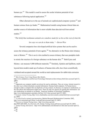 human eye.141
This model is used to assess the ocular irritation potential of test
substances following topical application.142
Other alternatives to the use of animals are sophisticated computer systems143
and
human corneas from eye banks.144
Mathematical models using human clinical data are
another source of information that is more reliable than data derived from animal
studies.145
“The belief that nonhuman animals are somehow made for us lies at the root of what the
law says we can do to them today.”—Steven Wise
Several companies have developed artificial skin systems that can be used to
assess the irritancy potential of tests agents.146
An alternative to the Draize skin irritancy
tests is Skintex.147
This is an in vitro method to assess irritancy that uses pumpkin rinds
to mimic the reaction of a foreign substance on the human skin.148
Both Eytex and
Skintex can measure 5,000 different materials.149
Similarly, Episkin and EpiDerm, multi-
layered skin models made up of cultures of human skin cells, have been scientifically
validated and accepted around the world as total replacements for rabbit skin corrosion
141
Skin Irritancy Tests Using Human Skin Models,
http://www.safepharm.co.uk/Services/Toxicology/Alternatives/skin-irritancy.html (last accessed April 21,
2005).
142
Id.
143
Opponents say computer models can always be used as substitutes. They are wrong. Animal research is
the only way to obtain absolutely essential information. Humans build computers. No human knows
enough to make a computer that can duplicate a living creature, its diseases, its response to medications, or
the side effects that medications might cause. There are only two choices for gaining this information: test
new medications on animals or on human. American Academy of Neurology Foundation,
http://www.thebrainmatters.org/index.cfm?key=0.4.3 (last accessed April 22, 2005)
144
Cosmetic Animal Testing, http://www.clearleadinc.com/site/cosmetic-animal.html (last accessed April
22, 2005)
145
A critical look at animal experimentation, Medical Research Modernization Committee 2002,
http://www.mrmcmed.org/Critical_Look.pdf (last accessed April 22, 2005)
146
Overview of Animal Testing Issues. http://www.hsus.org/web-
files/PDF/ARI/ARIS_An_Overview_Of_Animal_Testing_Issues.pdf (last accessed April 20, 2005)
147
Animal Testing Alternatives. http://www.allforanimals.com/alternatives1.htm (last accessed April 22,
2005)
148
Id.
149
Id.
19
 