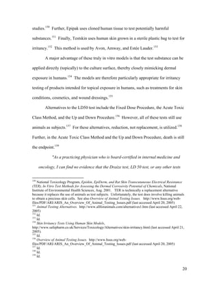 studies.150
Further, Epipak uses cloned human tissue to test potentially harmful
substances.151
Finally, Testskin uses human skin grown in a sterile plastic bag to test for
irritancy.152
This method is used by Avon, Amway, and Estée Lauder.153
A major advantage of these truly in vitro models is that the test substance can be
applied directly (topically) to the culture surface, thereby closely mimicking dermal
exposure in humans.154
The models are therefore particularly appropriate for irritancy
testing of products intended for topical exposure in humans, such as treatments for skin
conditions, cosmetics, and wound dressings.155
Alternatives to the LD50 test include the Fixed Dose Procedure, the Acute Toxic
Class Method, and the Up and Down Procedure.156
However, all of these tests still use
animals as subjects.157
For these alternatives, reduction, not replacement, is utilized.158
Further, in the Acute Toxic Class Method and the Up and Down Procedure, death is still
the endpoint.159
"As a practicing physician who is board-certified in internal medicine and
oncology, I can find no evidence that the Draize test, LD 50 test, or any other tests
150
National Toxicology Program, Episkin, EpiDerm, and Rat Skin Transcutaneous Electrical Resistance
(TER), In Vitro Test Methods for Assessing the Dermal Corrosivity Potential of Chemicals, National
Institute of Environmental Health Sciences, Aug. 2001. TER is technically a replacement alternative
because it replaces the use of animals as test subjects. Unfortunately, the test does involve killing animals
to obtain a precious skin cells. See also Overview of Animal Testing Issues. http://www.hsus.org/web-
files/PDF/ARI/ARIS_An_Overview_Of_Animal_Testing_Issues.pdf (last accessed April 20, 2005)
151
Animal Testing Alternatives. http://www.allforanimals.com/alternatives1.htm (last accessed April 22,
2005)
152
Id.
153
Id.
154
Skin Irritancy Tests Using Human Skin Models,
http://www.safepharm.co.uk/Services/Toxicology/Alternatives/skin-irritancy.html (last accessed April 21,
2005).
155
Id.
156
Overview of Animal Testing Issues. http://www.hsus.org/web-
files/PDF/ARI/ARIS_An_Overview_Of_Animal_Testing_Issues.pdf (last accessed April 20, 2005)
157
Id.
158
Id.
159
Id.
20
 