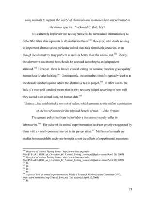 using animals to support the 'safety' of chemicals and cosmetics have any relevance to
the human species..." --Donald C. Doll, M.D.
It is extremely important that testing protocols be harmonized internationally to
reflect the latest developments in alternative methods.160
However, individuals seeking
to implement alternatives to particular animal tests face formidable obstacles, even
though the alternatives may perform as well, or better than, the animal test.161
Ideally,
the alternative and animal tests should be assessed according to an independent
standard.162
However, there is limited clinical testing on humans; therefore good quality
human data is often lacking.163
Consequently, the animal test itself is typically used to as
the default standard against which the alternative test is judged.164
In other words, the
lack of a true gold standard means that in vitro tests are judged according to how well
they accord with animal data, not human data.165
“Science…has established a new set of values, which amounts to the pitiless exploitation
of the rest of nature for the physical benefit of man.” –John Vyvyan
The general public has been led to believe that animals rarely suffer in
laboratories.166
The value of the animal experimentation has been grossly exaggerated by
those with a vested economic interest in its preservation.167
Millions of animals are
studied in research labs each year in order to test the effects of experimental treatments
160
Overview of Animal Testing Issues. http://www.hsus.org/web-
files/PDF/ARI/ARIS_An_Overview_Of_Animal_Testing_Issues.pdf (last accessed April 20, 2005)
161
Overview of Animal Testing Issues. http://www.hsus.org/web-
files/PDF/ARI/ARIS_An_Overview_Of_Animal_Testing_Issues.pdf (last accessed April 20, 2005)
162
Id.
163
Id.
164
Id.
165
Id.
166
A critical look at animal experimentation, Medical Research Modernization Committee 2002,
http://www.mrmcmed.org/Critical_Look.pdf (last accessed April 22, 2005)
167
Id.
21
 