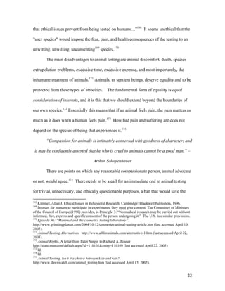 that ethical issues prevent from being tested on humans…”168
It seems unethical that the
"user species" would impose the fear, pain, and health consequences of the testing to an
unwitting, unwilling, unconsenting169
species.170
The main disadvantages to animal testing are animal discomfort, death, species
extrapolation problems, excessive time, excessive expense, and most importantly, the
inhumane treatment of animals.171
Animals, as sentient beings, deserve equality and to be
protected from these types of atrocities. The fundamental form of equality is equal
consideration of interests, and it is this that we should extend beyond the boundaries of
our own species.172
Essentially this means that if an animal feels pain, the pain matters as
much as it does when a human feels pain.173
How bad pain and suffering are does not
depend on the species of being that experiences it.174
“Compassion for animals is intimately connected with goodness of character; and
it may be confidently asserted that he who is cruel to animals cannot be a good man.” –
Arthur Schopenhauer
There are points on which any reasonable compassionate person, animal advocate
or not, would agree.175
There needs to be a call for an immediate end to animal testing
for trivial, unnecessary, and ethically questionable purposes, a ban that would save the
168
Kimmel, Allan J. Ethical Issues in Behavioral Research. Cambridge: Blackwell Publishers, 1996.
169
In order for humans to participate in experiments, they must give consent. The Committee of Ministers
of the Council of Europe (1990) provides, in Principle 3: “No medical research may be carried out without
informed, free, express and specific consent of the person undergoing it.” The U.S. has similar provisions.
170
Episode 96: “Manimal and the cosmetics testing laboratory”.
http://www.grinningplantet.com/2004/10-12/cosmetics-animal-testing-article.htm (last accessed April 10,
2005).
171
Animal Testing Alternatives. http://www.allforanimals.com/alternatives1.htm (last accessed April 22,
2005).
172
Animal Rights, A letter from Peter Singer to Richard A. Posner.
http://slate.msn.com/default.aspx?id=110101&entry=110109 (last accessed April 22, 2005)
173
Id.
174
Id.
175
Animal Testing, Isn’t it a choice between kids and rats?
http://www.dawnwatch.com/animal_testing.htm (last accessed April 15, 2005).
22
 