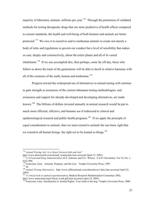 majority of laboratory animals, millions per year.176
Through the promotion of validated
methods for testing therapeutic drugs that are more predictive of health effects compared
to current standards, the health and well-being of both humans and animals are better
protected.177
We owe it to ourselves and to nonhuman animals to create not merely a
body of rules and regulations to govern our conduct but a level of sensibility that makes
us care, deeply and constructively, about the entire planet and all of its varied
inhabitants.178
If we can accomplish this, then perhaps, some far off day, those who
follow us down the track of the generations will be able to dwell in relative harmony with
all of the creatures of the earth, human and nonhuman.179
Progress toward the widespread use of alternatives to animal testing will continue
to gain strength as awareness of the current inhumane testing methodologies, and
awareness and support for already-developed and developing alternatives, are made
known.180
The billions of dollars invested annually in animal research would be put to
much more efficient, effective, and humane use if redirected to clinical and
epidemiological research and public health programs.181
If we apply the principle of
equal consideration to animals, then we must extend to animals the one basic right that
we extend to all human beings: the right not to be treated as things.182
176
Animal Testing, Isn’t it a choice between kids and rats?
http://www.dawnwatch.com/animal_testing.htm (last accessed April 15, 2005).
177
U.S Food and Drug Administration, B.A. Schwetz and N.L. Wilcox. CAAT Newsletter, Vol 14, No. 1,
Fall 1996.
178
Francione, Gary. Animals, Property, and the Law. Temple University Press, 1995.
179
Id.
180
Animal Testing Alternatives. http://www.allforanimals.com/alternatives1.htm (last accessed April 22,
2005)
181
A critical look at animal experimentation, Medical Research Modernization Committee 2002,
http://www.mrmcmed.org/Critical_Look.pdf (last accessed April 22, 2005)
182
Francione, Gary. Introduction to Animal Rights: Your child or the dog. Temple University Press, 2000.
23
 