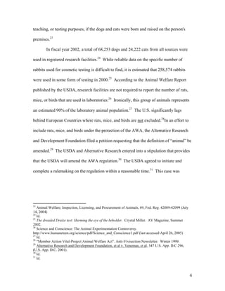 teaching, or testing purposes, if the dogs and cats were born and raised on the person's
premises.23
In fiscal year 2002, a total of 68,253 dogs and 24,222 cats from all sources were
used in registered research facilities.24
While reliable data on the specific number of
rabbits used for cosmetic testing is difficult to find, it is estimated that 258,574 rabbits
were used in some form of testing in 2000.25
According to the Animal Welfare Report
published by the USDA, research facilities are not required to report the number of rats,
mice, or birds that are used in laboratories.26
Ironically, this group of animals represents
an estimated 90% of the laboratory animal population.27
The U.S. significantly lags
behind European Countries where rats, mice, and birds are not excluded.28
In an effort to
include rats, mice, and birds under the protection of the AWA, the Alternative Research
and Development Foundation filed a petition requesting that the definition of “animal” be
amended.29
The USDA and Alternative Research entered into a stipulation that provides
that the USDA will amend the AWA regulation.30
The USDA agreed to initiate and
complete a rulemaking on the regulation within a reasonable time.31
This case was
23
Animal Welfare; Inspection, Licensing, and Procurement of Animals, 69, Fed. Reg. 42089-42099 (July
14, 2004)
24
Id.
25
The dreaded Draize test: Harming the eye of the beholder. Crystal Miller. AV Magazine, Summer
2002.
26
Science and Conscience: The Animal Experimentation Controversy.
http://www.humaneteen.org/science/pdf/Science_and_Conscience1.pdf (last accessed April 26, 2005)
27
Id.
28
“Member Action Vital-Project Animal Welfare Act”. Anti-Vivisection Newsletter. Winter 1999.
29
Alternative Research and Development Foundation, et al v. Veneman, et al, 347 U.S. App. D.C 296,
(U.S. App. D.C. 2001).
30
Id.
31
Id.
4
 